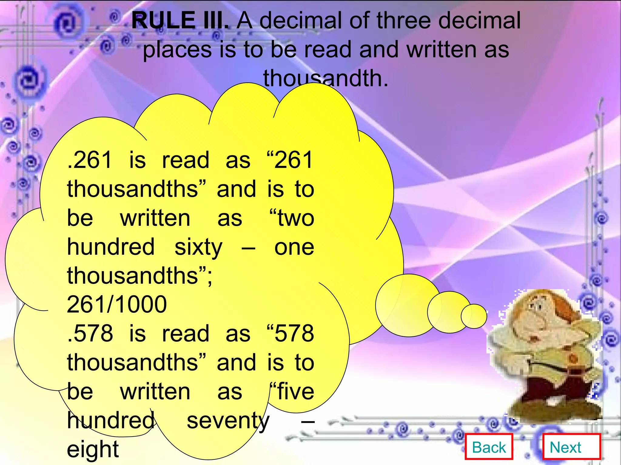 RULE III.  A decimal of three decimal places is to be read and written as thousandth. .261 is read as “261 thousandths” and is to be written as “two hundred sixty – one thousandths”; 261/1000 .578 is read as “578 thousandths” and is to be written as “five hundred seventy – eight thousandths”.578/1000 Back Next 
