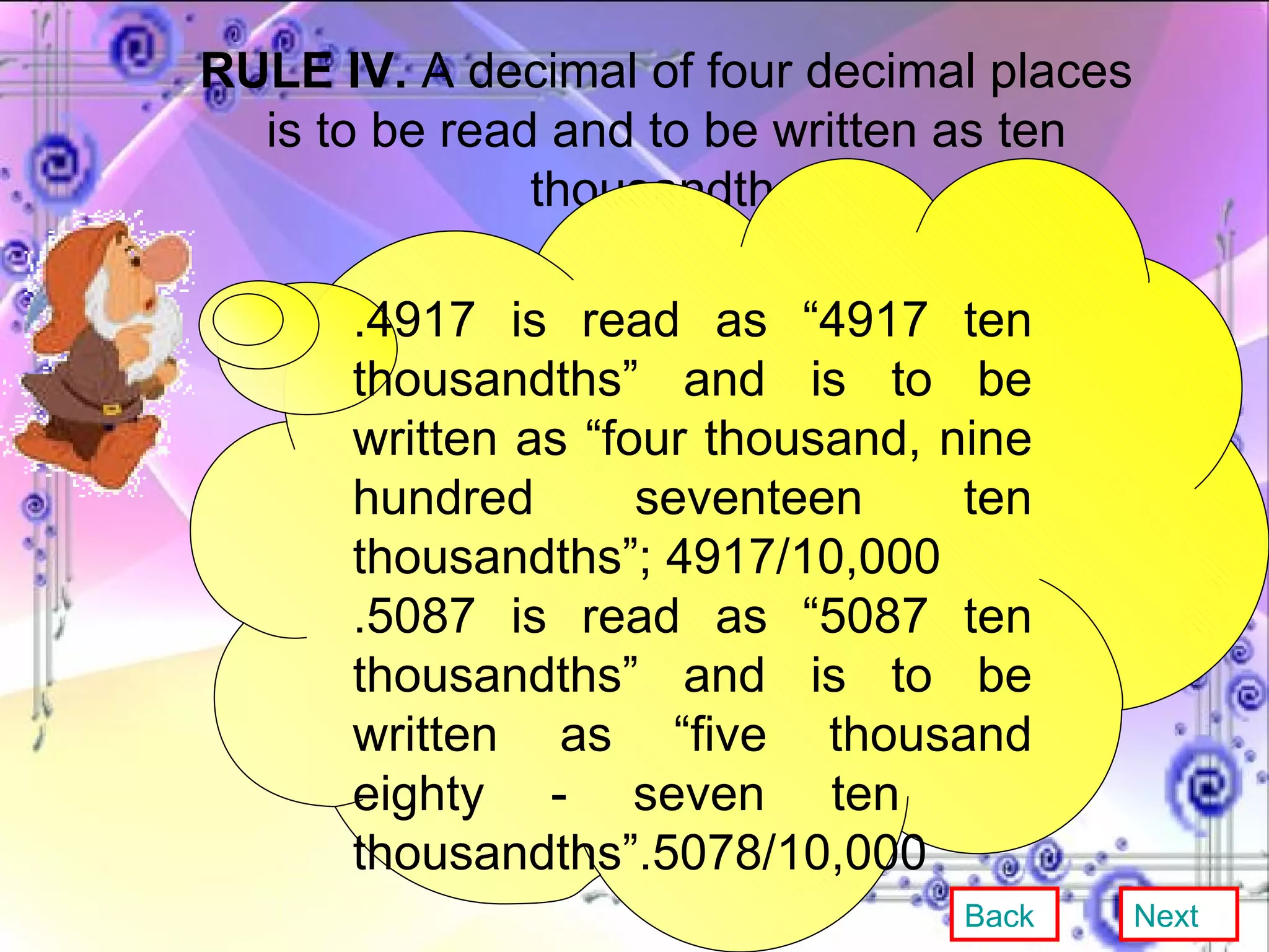 RULE IV.  A decimal of four decimal places is to be read and to be written as ten thousandth.  .4917 is read as “4917 ten thousandths” and is to be written as “four thousand, nine hundred seventeen ten thousandths”; 4917/10,000 .5087 is read as “5087 ten thousandths” and is to be written as “five thousand eighty - seven ten  thousandths”.5078/10,000 Back Next 