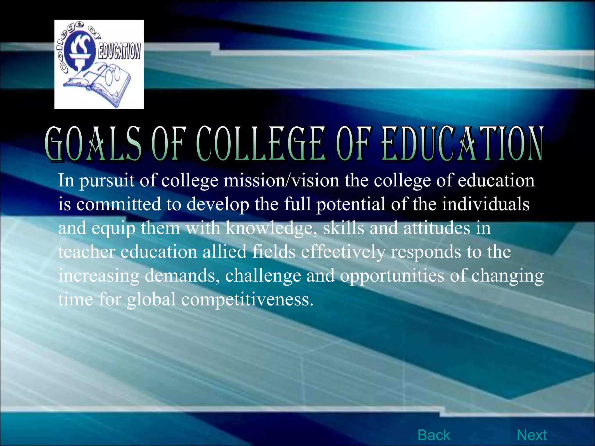 In pursuit of college mission/vision the college of education is committed to develop the full potential of the individuals and equip them with knowledge, skills and attitudes in teacher education allied fields effectively responds to the increasing demands, challenge and opportunities of changing time for global competitiveness. Goals of College of Education Next Back 