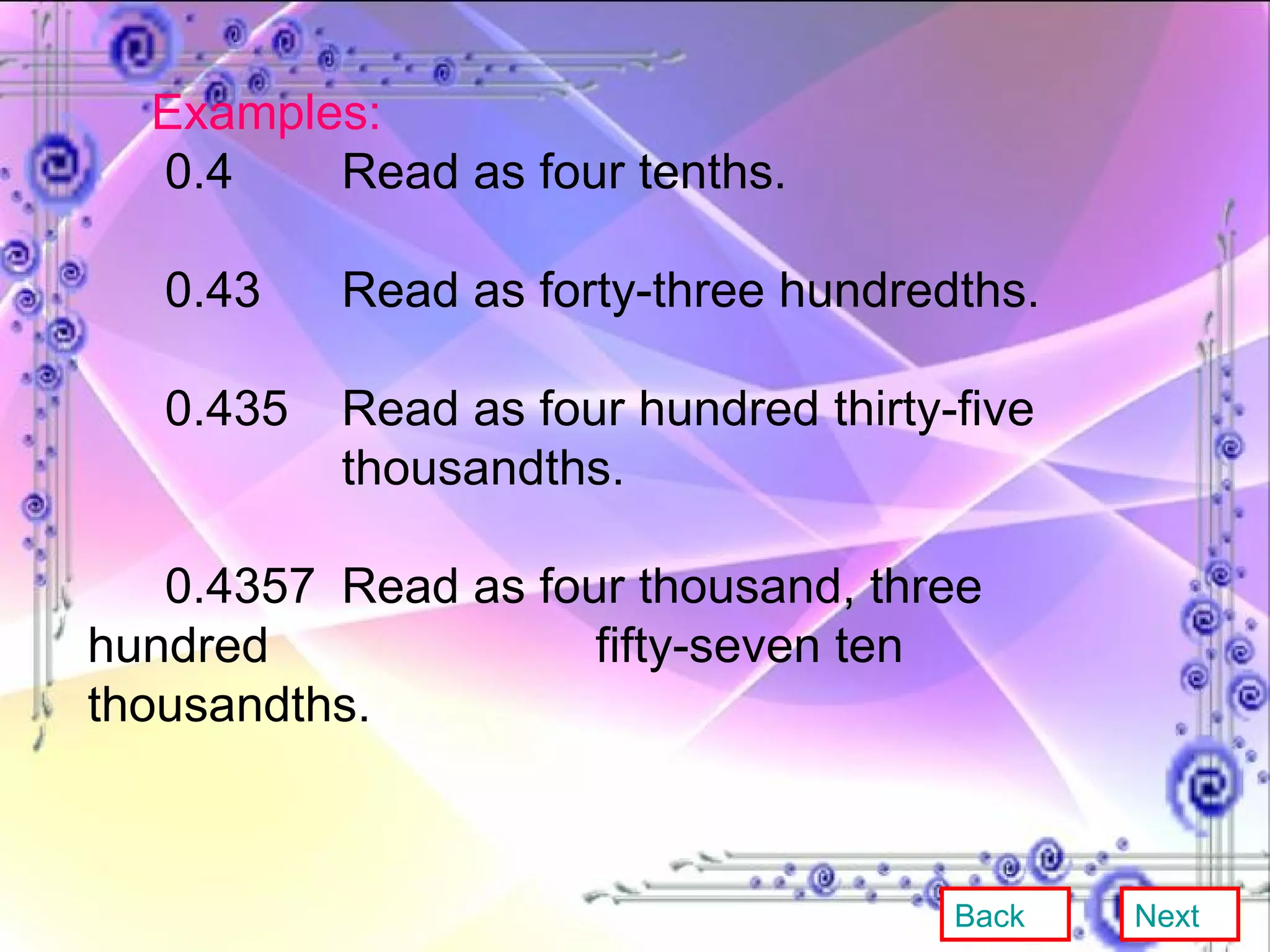 Examples: 0.4 Read as four tenths. 0.43 Read as forty-three hundredths. 0.435 Read as four hundred thirty-five  thousandths. 0.4357  Read as four thousand, three hundred  fifty-seven ten thousandths. Back Next 