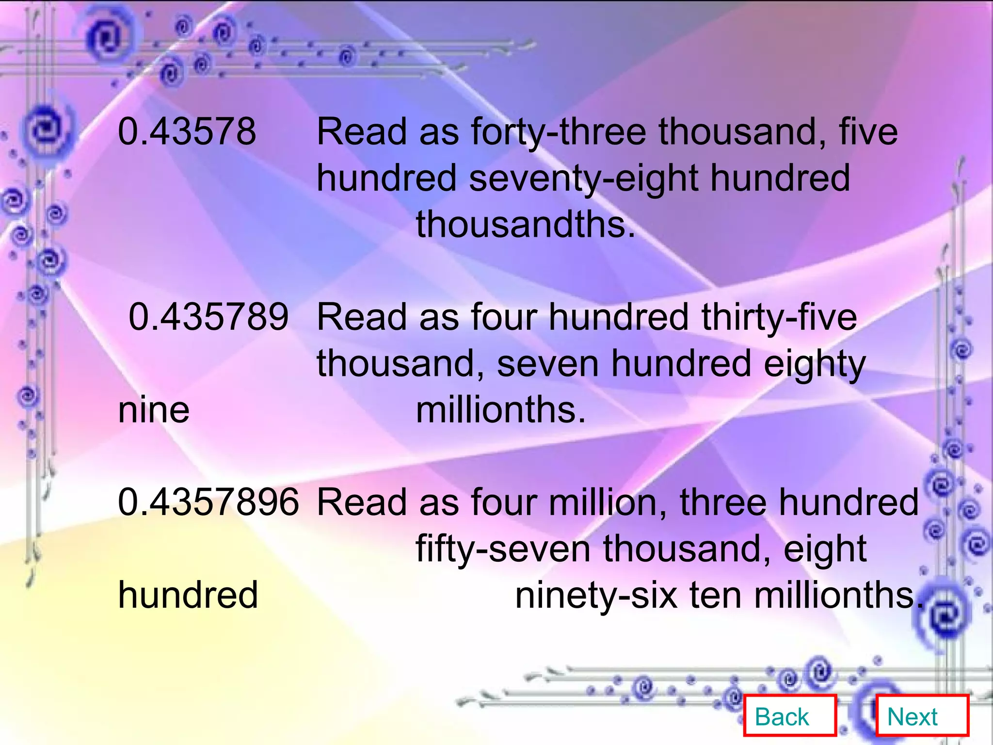 0.43578  Read as forty-three thousand, five  hundred seventy-eight hundred  thousandths. 0.435789  Read as four hundred thirty-five  thousand, seven hundred eighty nine  millionths. 0.4357896 Read as four million, three hundred  fifty-seven thousand, eight hundred  ninety-six ten millionths. Back Next 