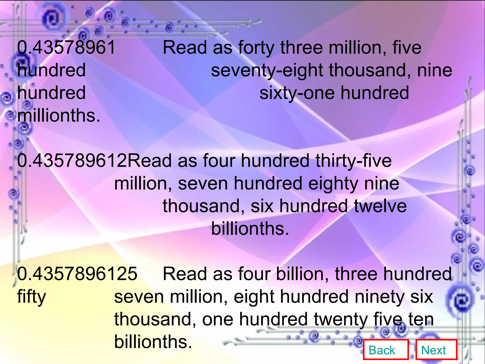 0.43578961 Read as forty three million, five hundred  seventy-eight thousand, nine hundred  sixty-one hundred millionths. 0.435789612Read as four hundred thirty-five  million, seven hundred eighty nine  thousand, six hundred twelve  billionths. 0.4357896125 Read as four billion, three hundred fifty  seven million, eight hundred ninety six  thousand, one hundred twenty five ten  billionths. Back Next 