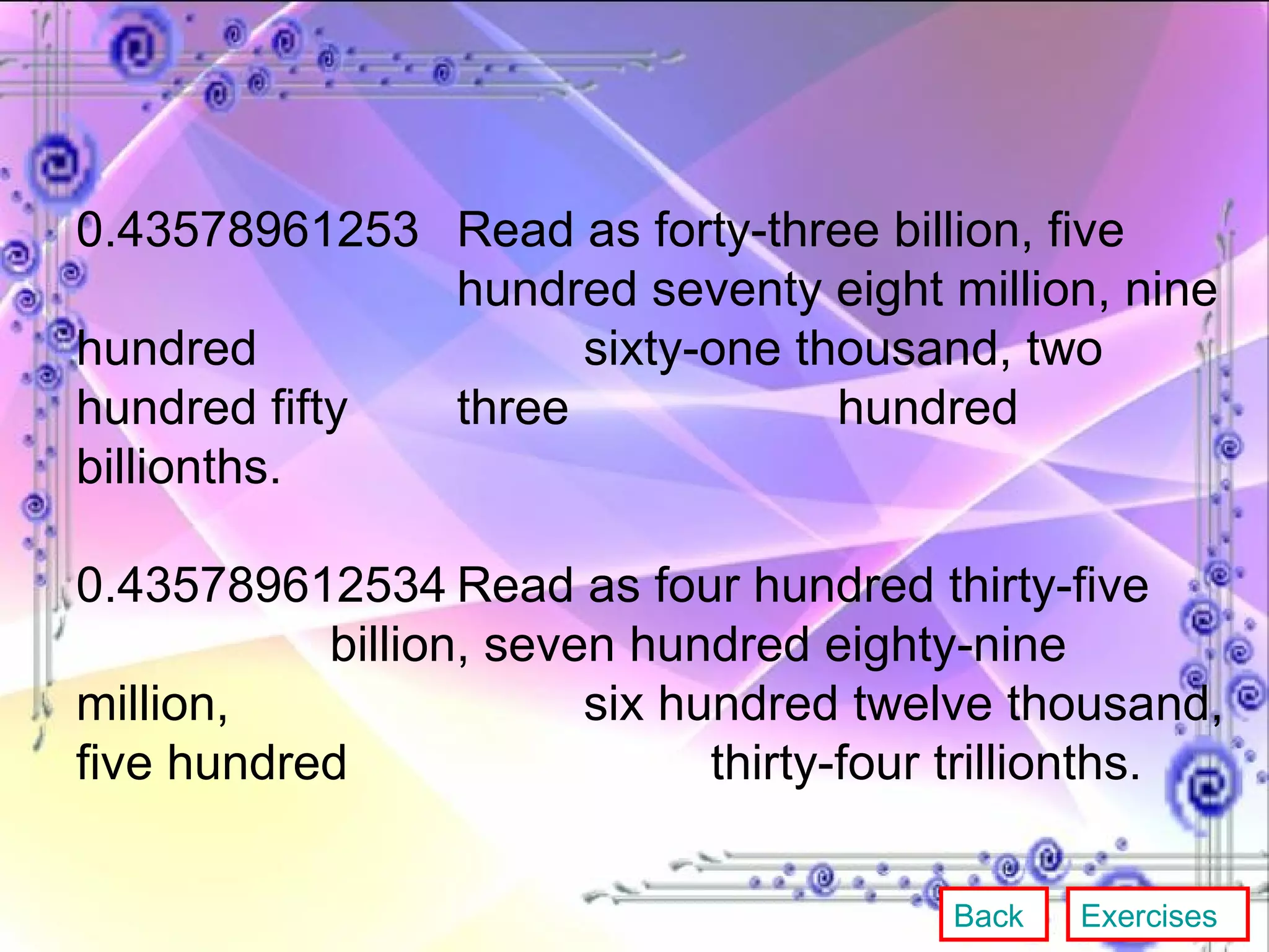 0.43578961253 Read as forty-three billion, five  hundred seventy eight million, nine hundred  sixty-one thousand, two hundred fifty  three  hundred billionths. 0.435789612534 Read as four hundred thirty-five  billion, seven hundred eighty-nine million,  six hundred twelve thousand, five hundred  thirty-four trillionths. Back Exercises 