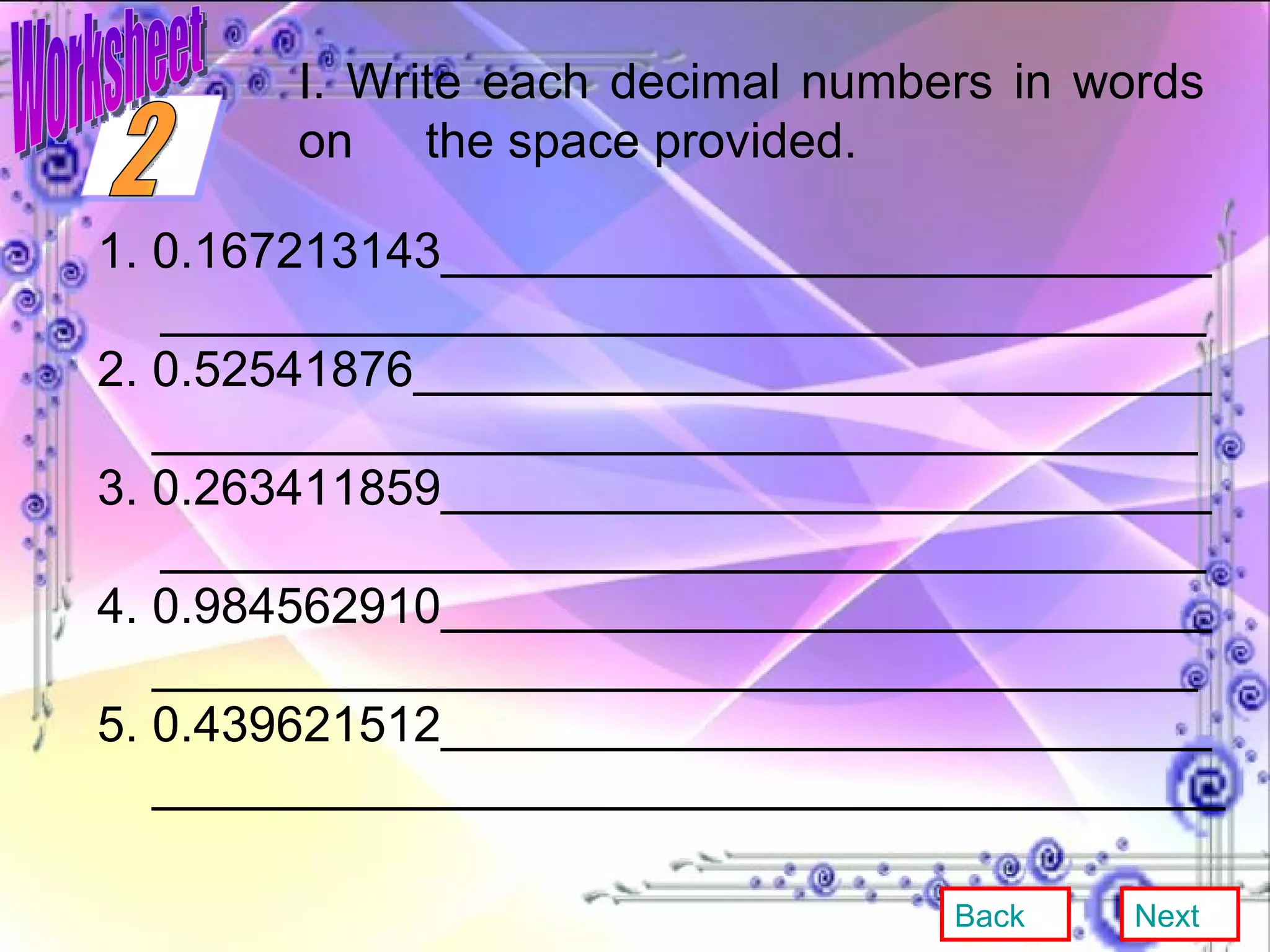 I. Write each decimal numbers in words on  the space provided. 1. 0.167213143____________________________ ______________________________________ 2. 0.52541876_____________________________ ______________________________________ 3. 0.263411859____________________________ ______________________________________ 4. 0.984562910____________________________ ______________________________________ 5. 0.439621512____________________________ _______________________________________ Back Next 2 Worksheet 