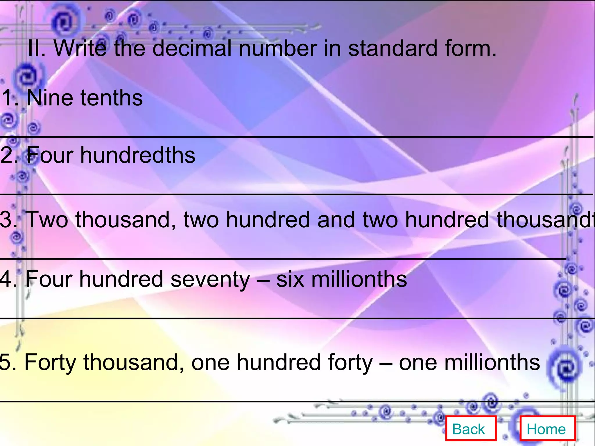 II. Write the decimal number in standard form. 1. Nine tenths ______________________________________________ 2. Four hundredths ______________________________________________  3. Two thousand, two hundred and two hundred thousandths ____________________________________________ 4. Four hundred seventy – six millionths ________________________________________________ 5. Forty thousand, one hundred forty – one millionths ________________________________________________ Back Home 