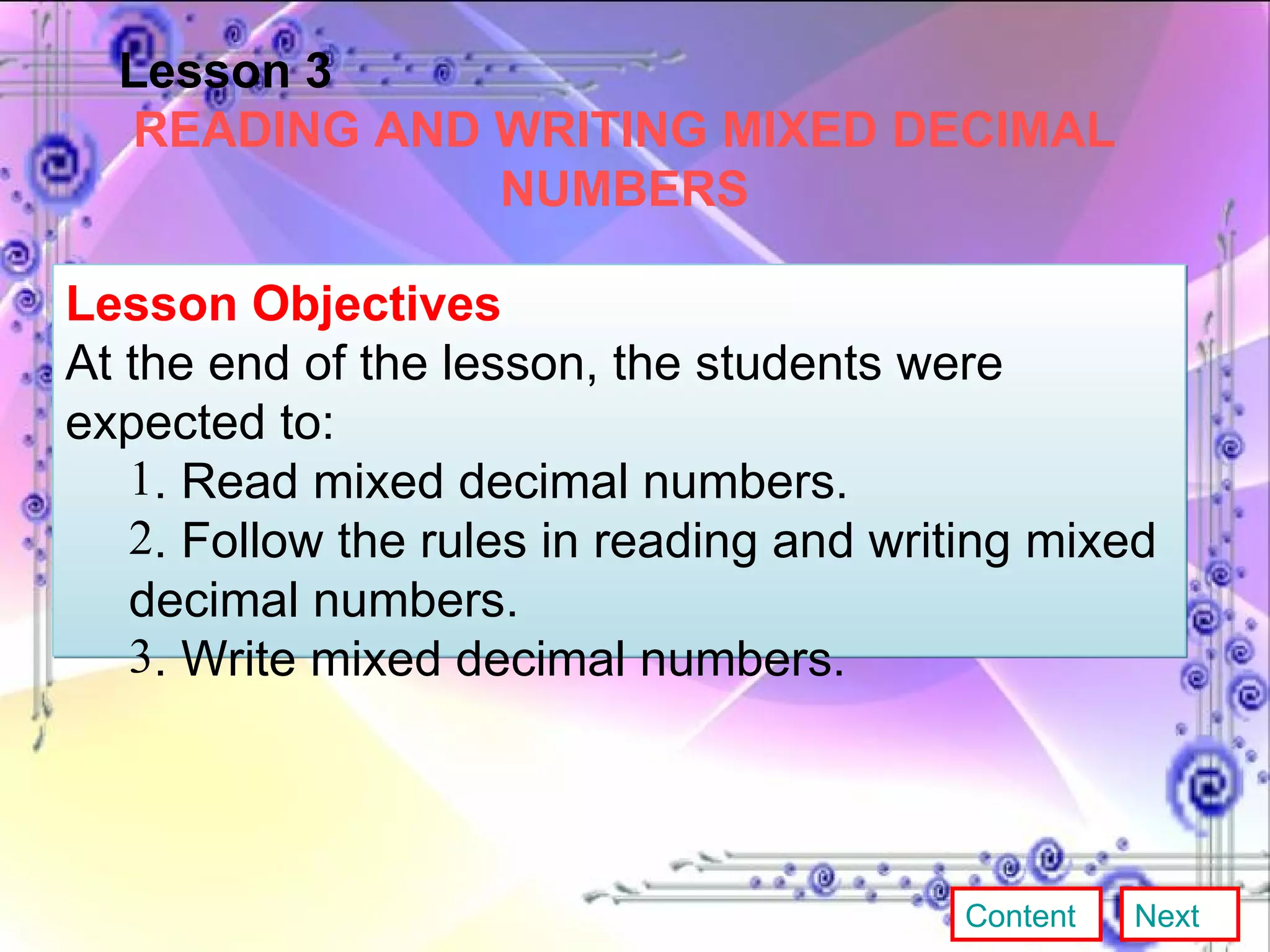 Lesson 3 READING AND WRITING MIXED DECIMAL NUMBERS Lesson Objectives At the end of the lesson, the students were expected to:  . Read mixed decimal numbers. . Follow the rules in reading and writing mixed decimal numbers. . Write mixed decimal numbers. Content Next 