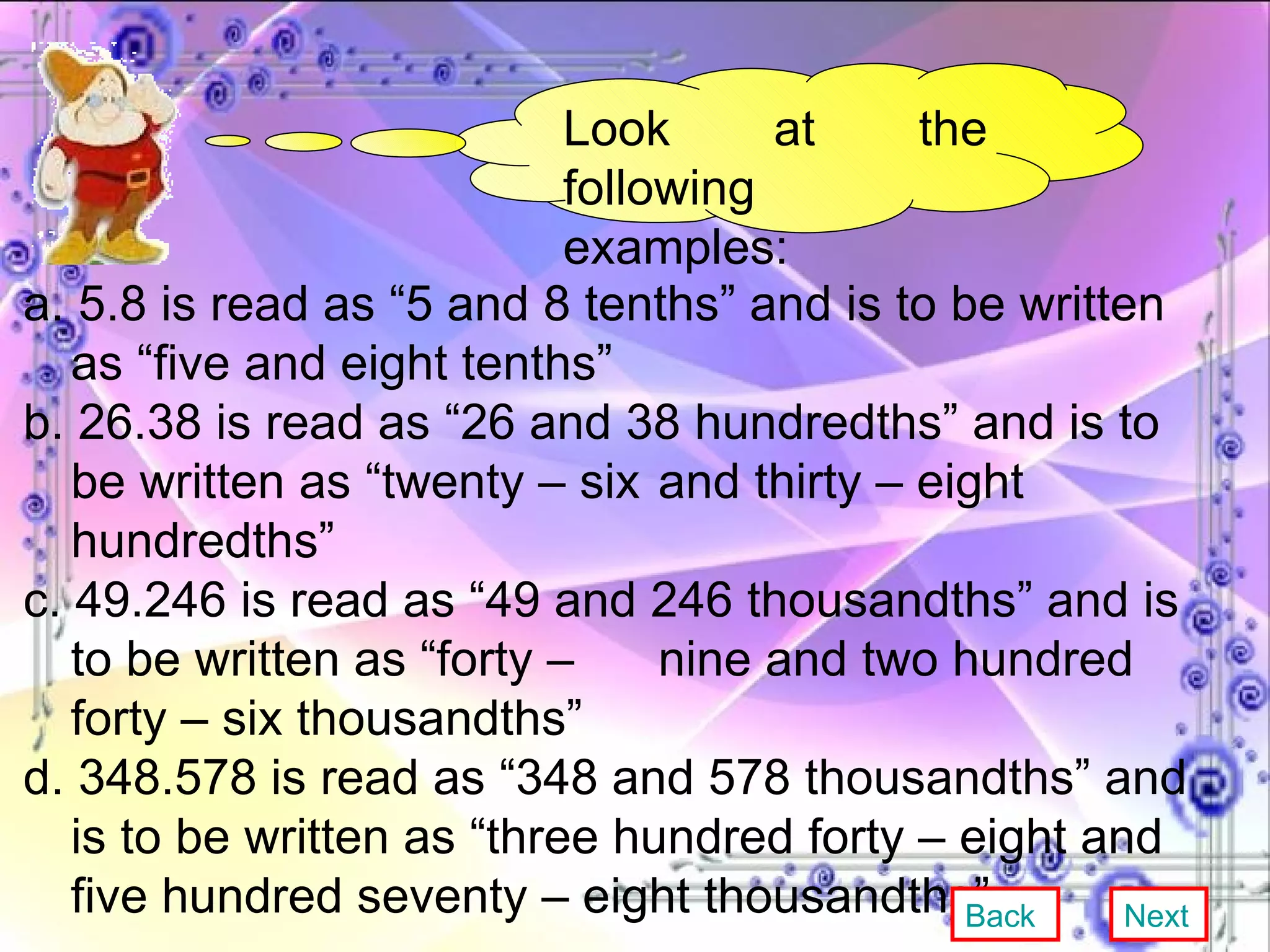 Look at the following examples: a. 5.8 is read as “5 and 8 tenths” and is to be written as “five and eight tenths” b. 26.38 is read as “26 and 38 hundredths” and is to be written as “twenty – six  and thirty – eight hundredths” c. 49.246 is read as “49 and 246 thousandths” and is to be written as “forty –  nine and two hundred forty – six thousandths” d. 348.578 is read as “348 and 578 thousandths” and is to be written as “three hundred forty – eight and five hundred seventy – eight thousandths” Back Next 