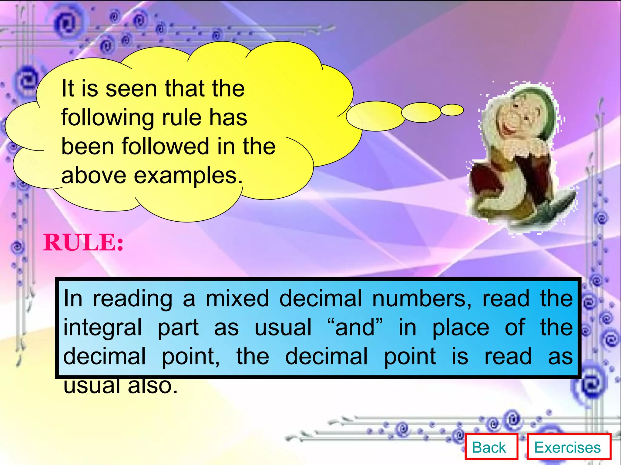 It is seen that the following rule has been followed in the above examples. RULE: In reading a mixed decimal numbers, read the integral part as usual “and” in place of the decimal point, the decimal point is read as usual also. Back Exercises 