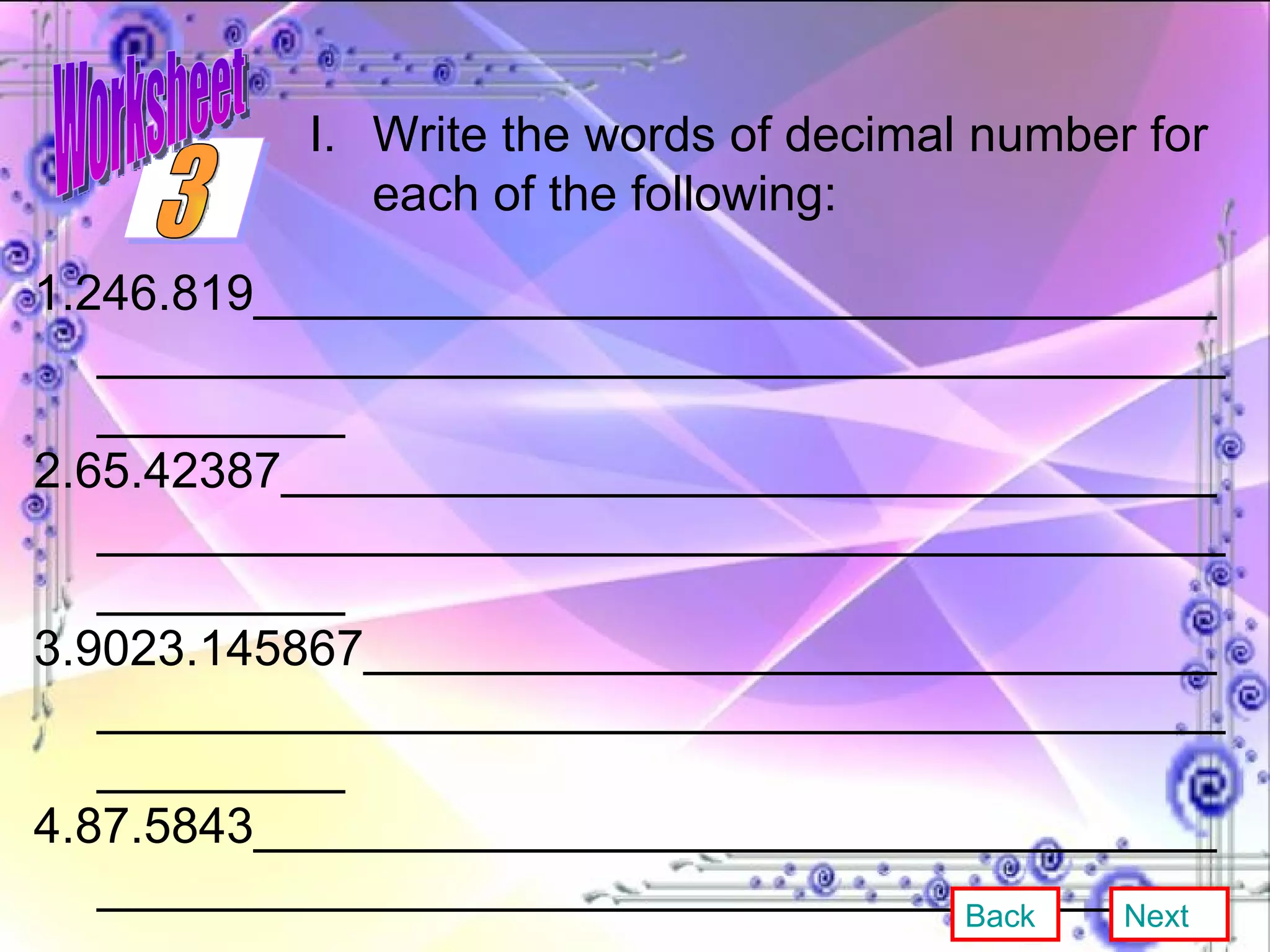 1.246.819_____________________________________________________________________________________ 2.65.42387____________________________________________________________________________________ 3.9023.145867_________________________________________________________________________________ 4.87.5843_____________________________________________________________________________________ 5.48.0089_____________________________________________________________________________________  Write the words of decimal number for each of the following: Back Next 3 Worksheet 