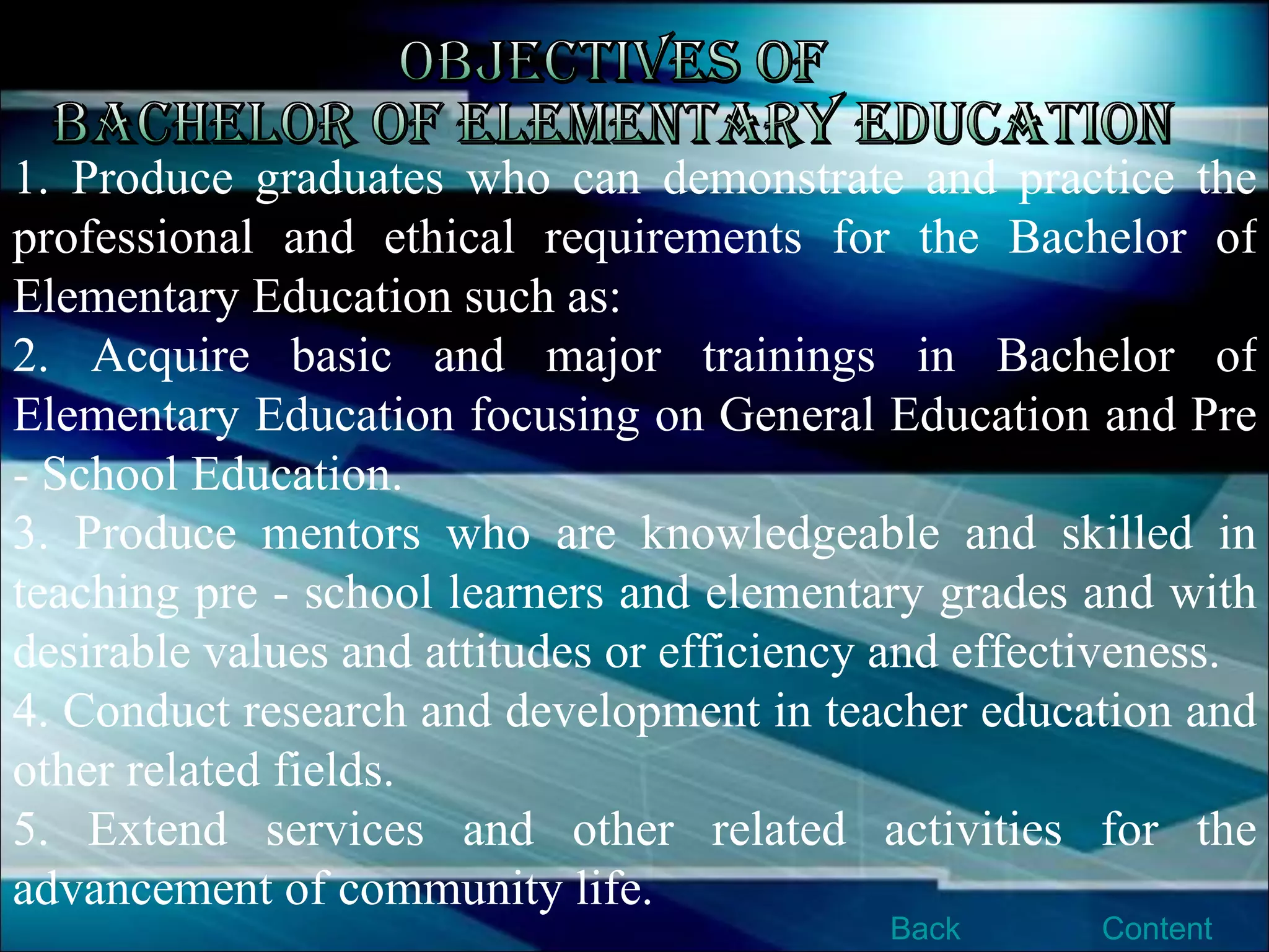 Objectives of Bachelor of Elementary Education 1. Produce graduates who can demonstrate and practice the professional and ethical requirements for the Bachelor of Elementary Education such as:  2. Acquire basic and major trainings in Bachelor of Elementary Education focusing on General Education and Pre - School Education.  3. Produce mentors who are knowledgeable and skilled in teaching pre - school learners and elementary grades and with desirable values and attitudes or efficiency and effectiveness.  4. Conduct research and development in teacher education and other related fields.  5. Extend services and other related activities for the advancement of community life.  Content Back 