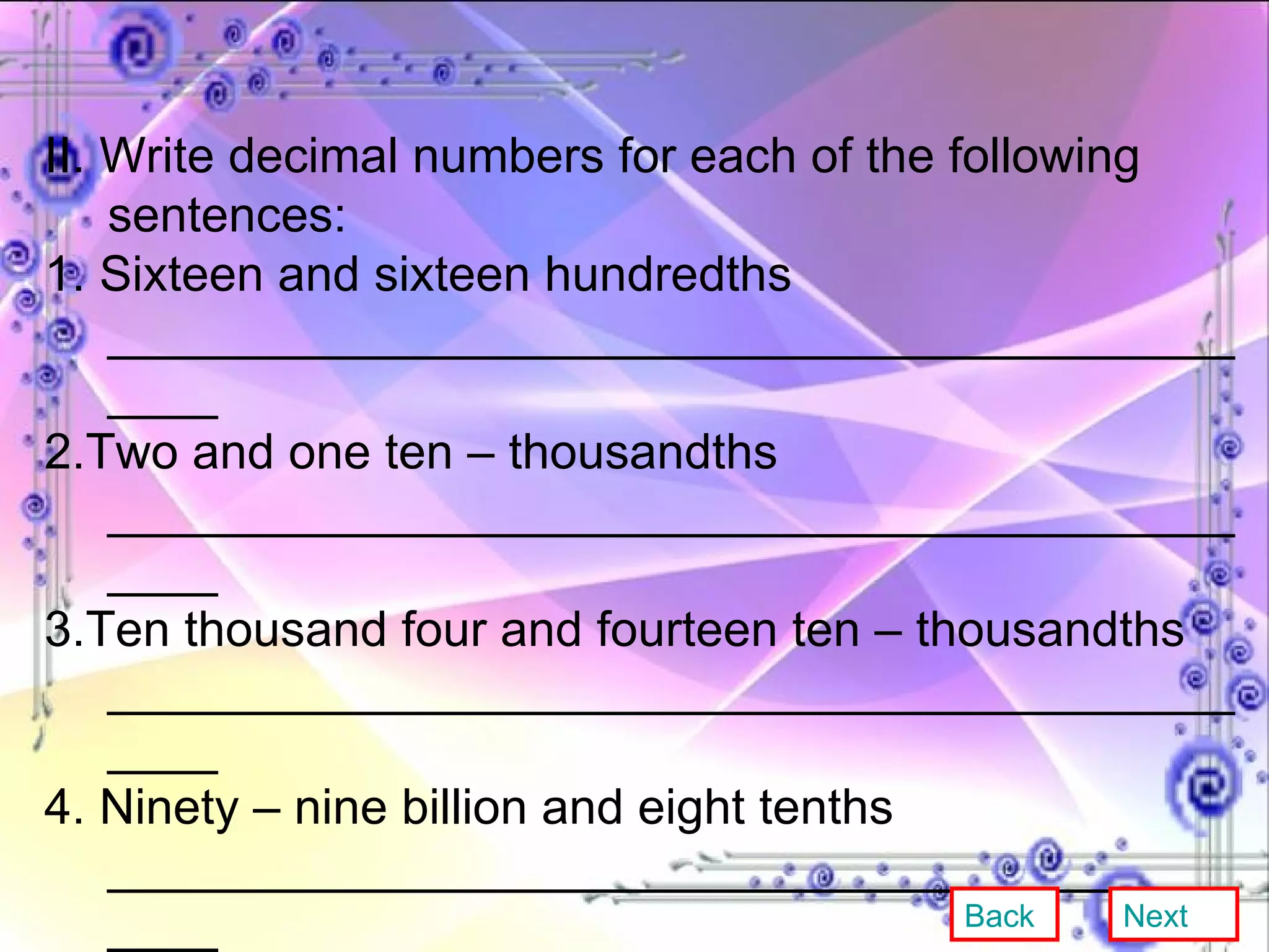 II. Write decimal numbers for each of the following sentences: 1. Sixteen and sixteen hundredths _____________________________________________ 2.Two and one ten – thousandths _____________________________________________ 3.Ten thousand four and fourteen ten – thousandths _____________________________________________ 4. Ninety – nine billion and eight tenths _____________________________________________ 5. Twelve hundred two and seven millionths _____________________________________________ Back Next 