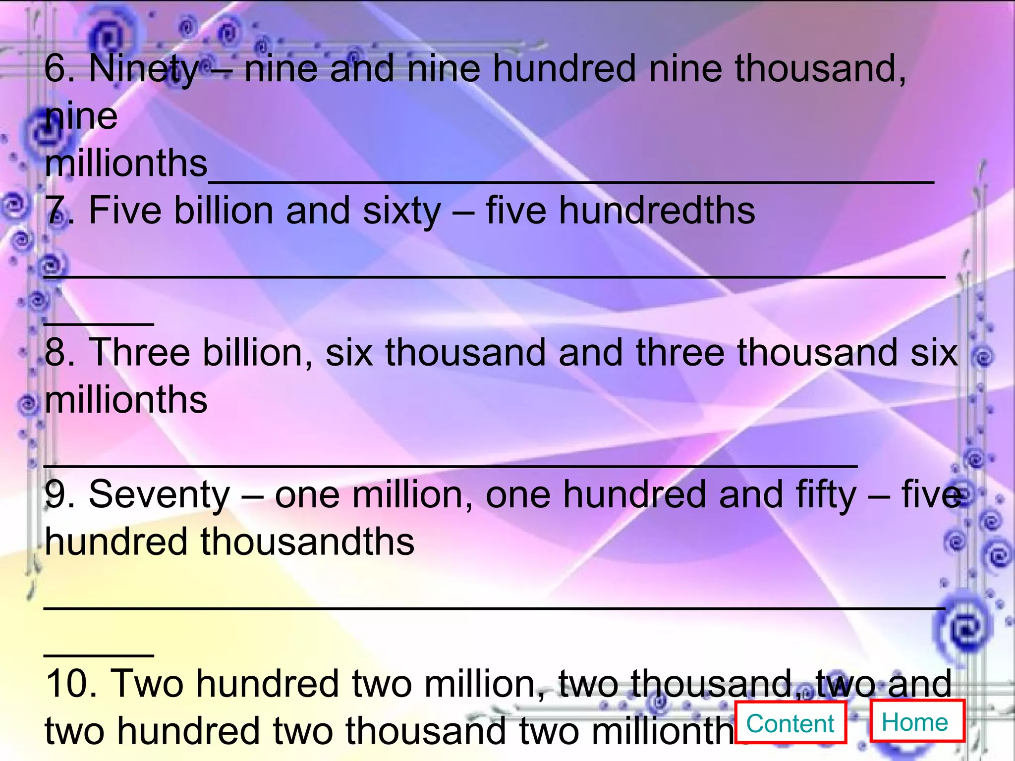6. Ninety – nine and nine hundred nine thousand, nine  millionths_________________________________ 7. Five billion and sixty – five hundredths ______________________________________________ 8. Three billion, six thousand and three thousand six millionths _____________________________________ 9. Seventy – one million, one hundred and fifty – five hundred thousandths ______________________________________________ 10. Two hundred two million, two thousand, two and two hundred two thousand two millionths ______________________________________________ Content Home 