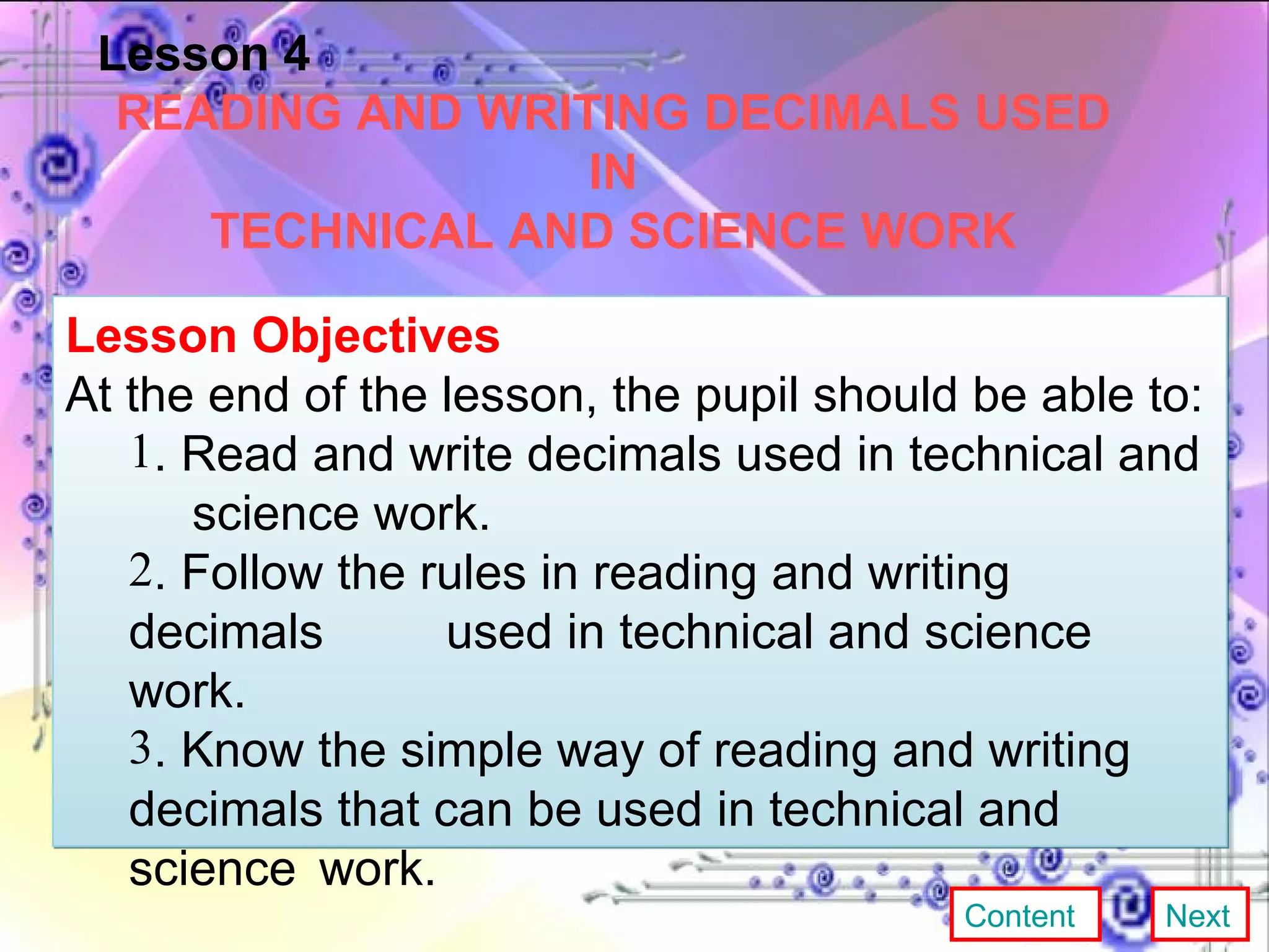 Lesson 4 READING AND WRITING DECIMALS USED IN TECHNICAL AND SCIENCE WORK Lesson Objectives At the end of the lesson, the pupil should be able to:  . Read and write decimals used in technical and  science work. . Follow the rules in reading and writing decimals  used in technical and  science work. . Know the simple way of reading and writing  decimals that can be  used in technical and  science  work. Content Next 