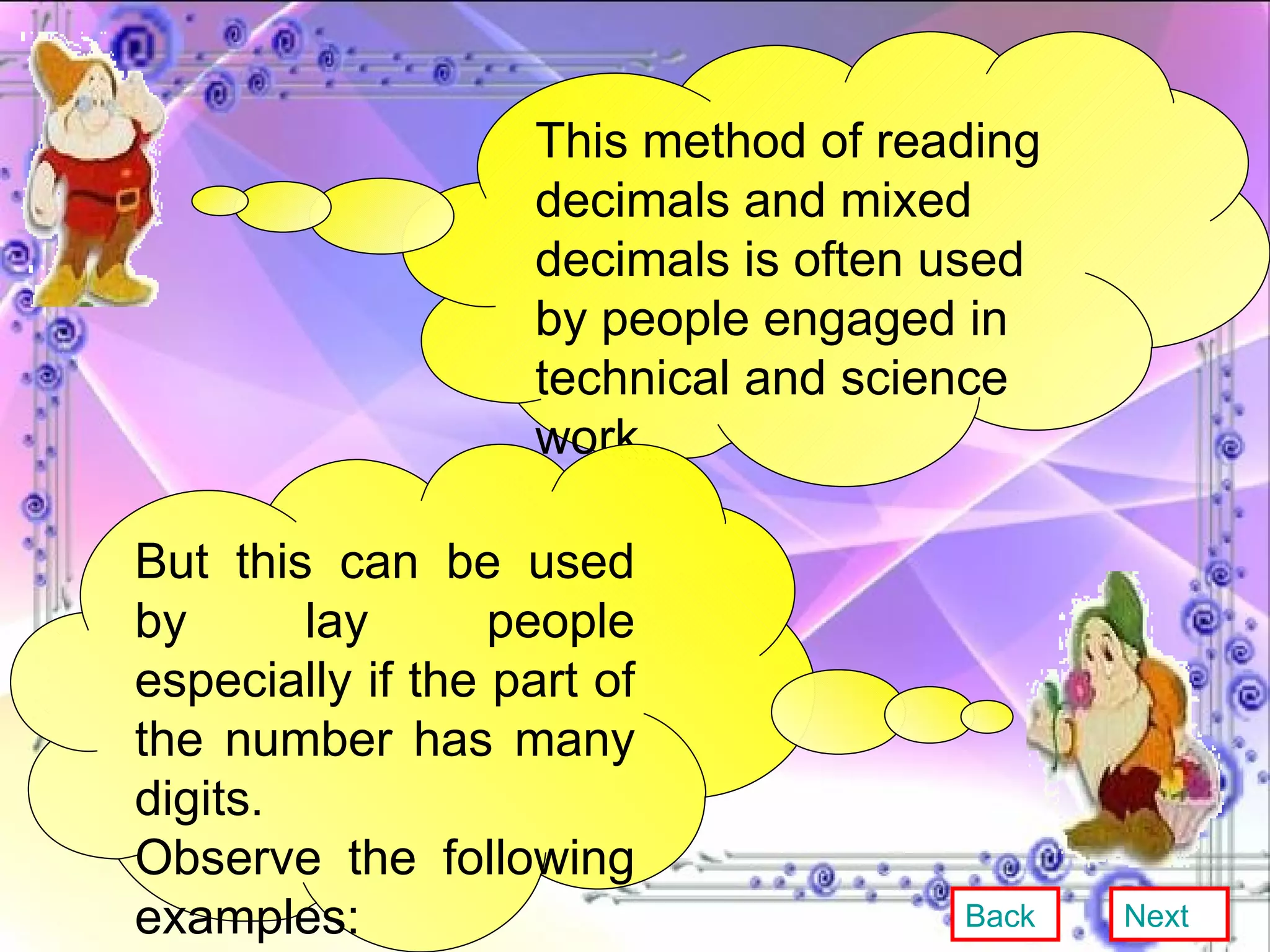 This method of reading decimals and mixed decimals is often used by people engaged in technical and science work. But this can be used by lay people especially if the part of the number has many digits. Observe the following examples: Back Next 