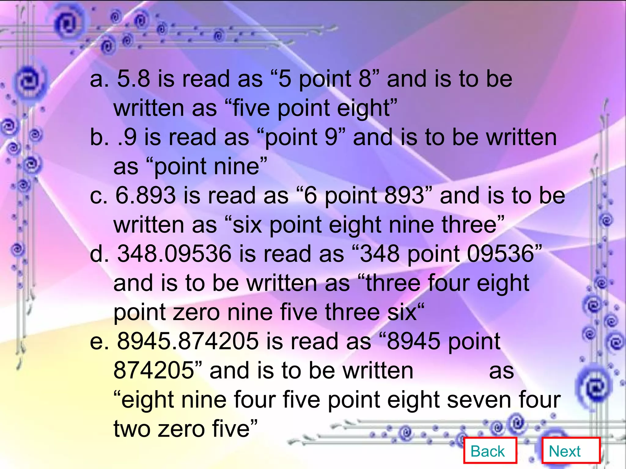 a. 5.8 is read as “5 point 8” and is to be written as “five point eight” b. .9 is read as “point 9” and is to be written as “point nine” c. 6.893 is read as “6 point 893” and is to be written as “six point eight nine three” d. 348.09536 is read as “348 point 09536” and is to be written as “three four eight point zero nine five three six“ e. 8945.874205 is read as “8945 point 874205” and is to be written  as “eight nine four five point eight seven four two zero five” Back Next 