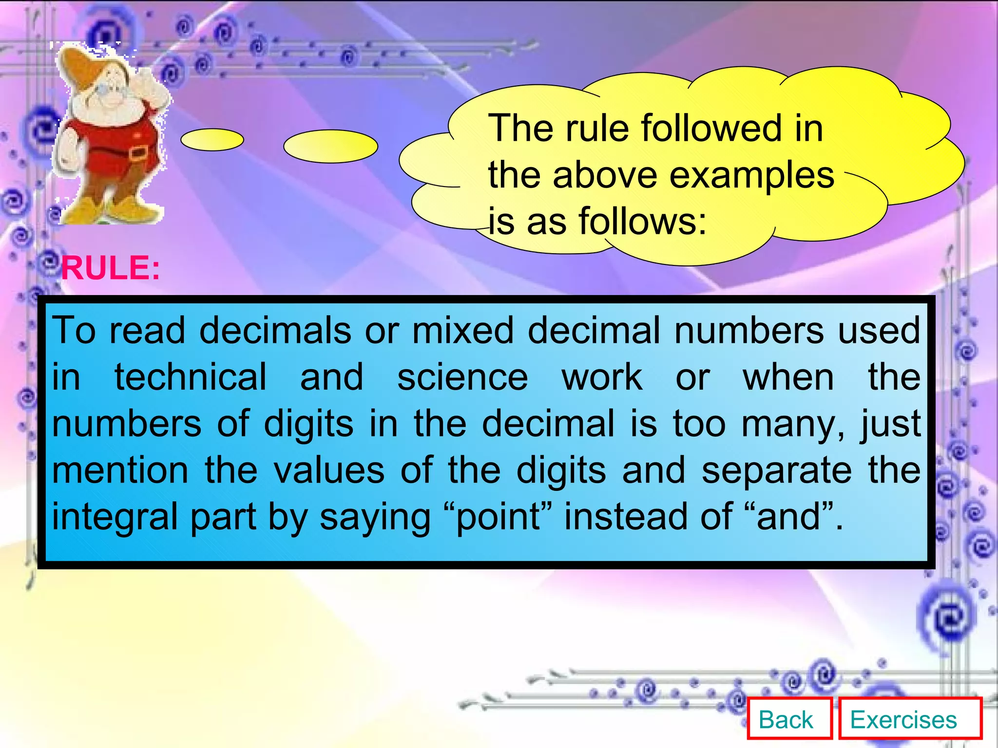 The rule followed in the above examples is as follows: To read decimals or mixed decimal numbers used in technical and science work or when the numbers of digits in the decimal is too many, just mention the values of the digits and separate the integral part by saying “point” instead of “and”. RULE: Back Exercises 