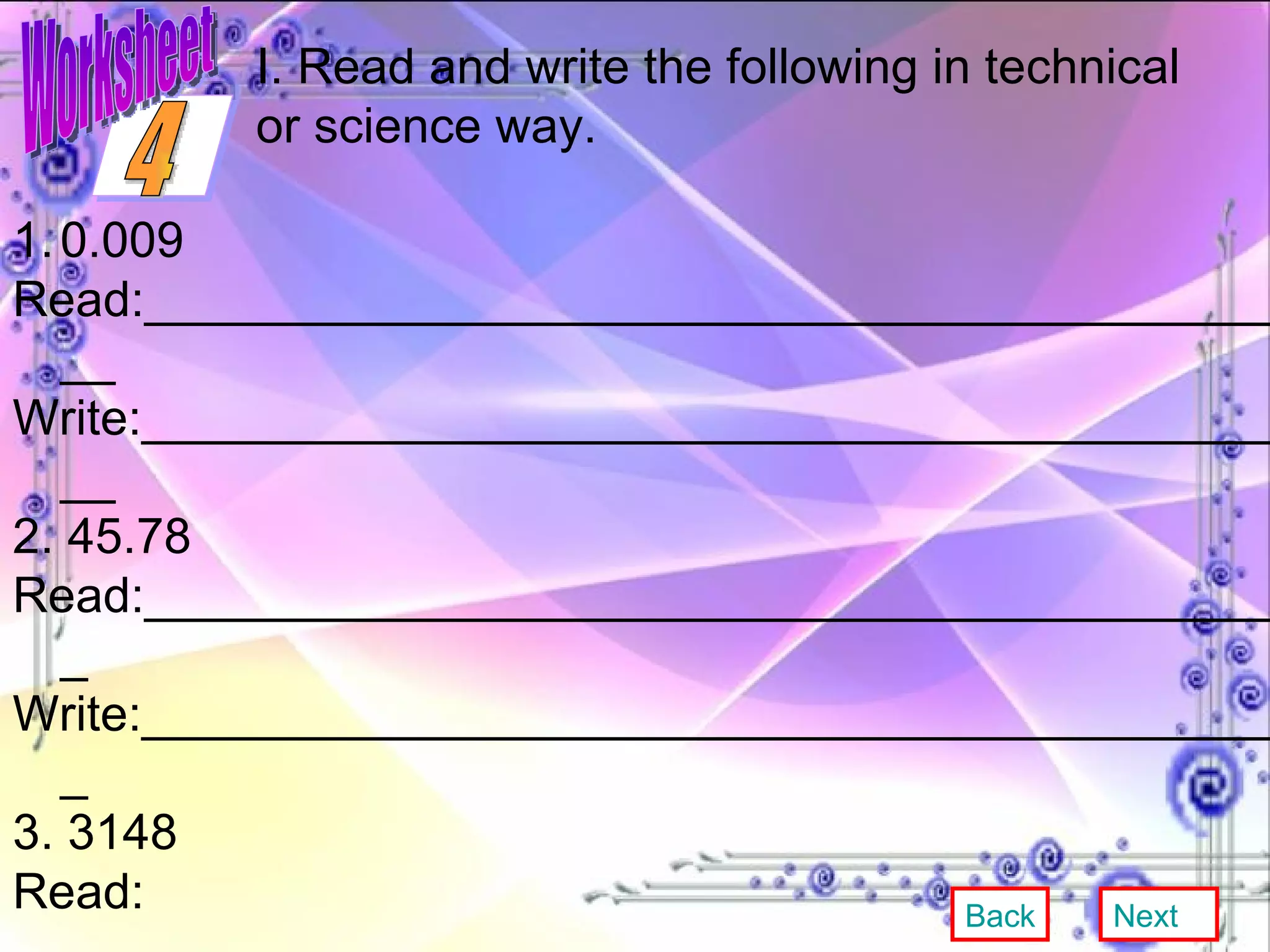 0.009 Read:___________________________________________ Write:___________________________________________ 2. 45.78 Read:__________________________________________ Write:__________________________________________ 3. 3148 Read: ___________________________________________ Write:___________________________________________ 4. 3.456 Read:___________________________________________ Write:__________________________________________ I. Read and write the following in technical or science way. Back Next 4 Worksheet 