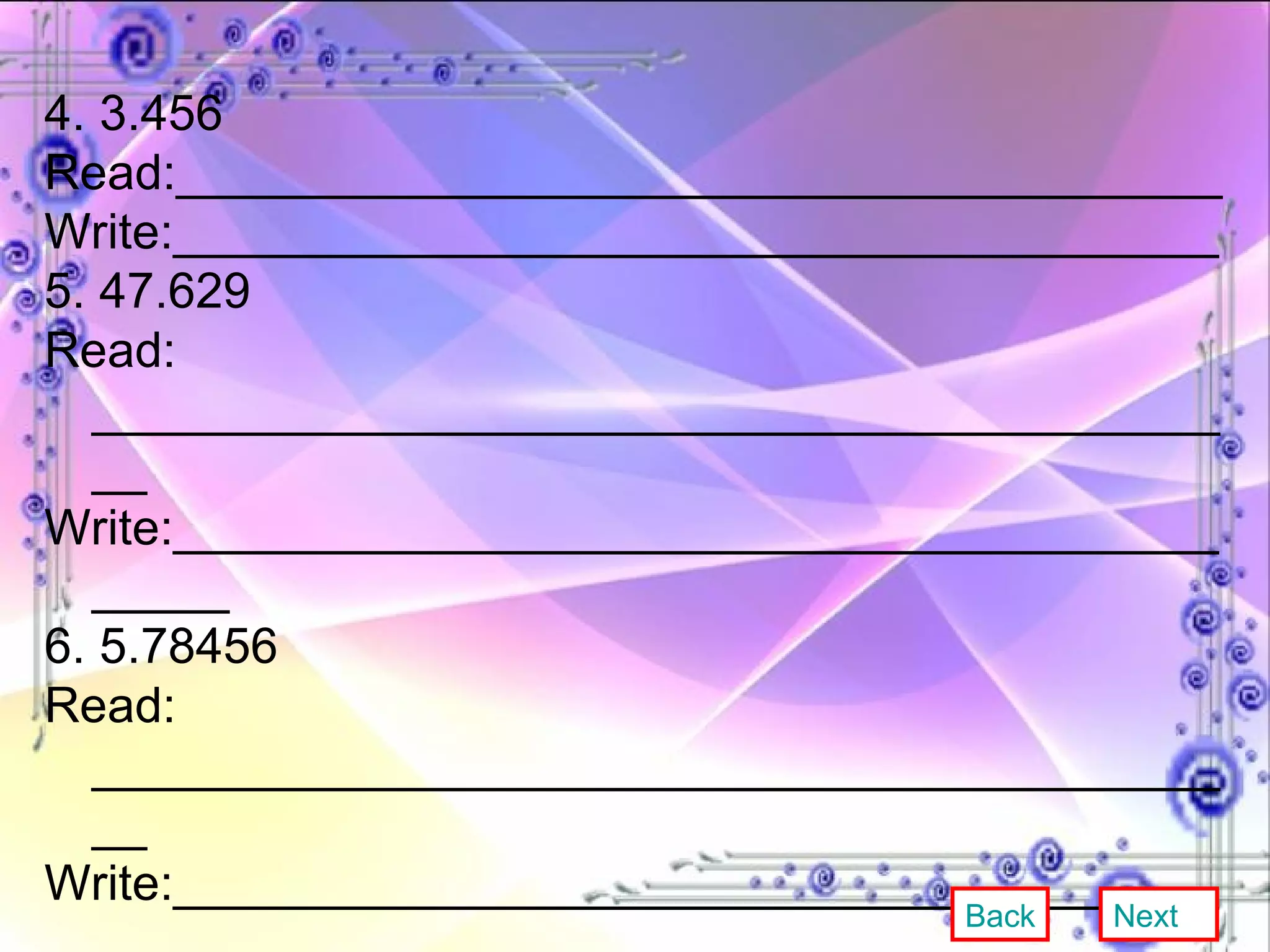 4. 3.456 Read:______________________________________ Write:______________________________________ 5. 47.629 Read: ___________________________________________ Write:___________________________________________ 6. 5.78456 Read: ___________________________________________ Write:___________________________________________ 7. 0.491 Read:___________________________________________ Write:__________________________________________ Back Next 