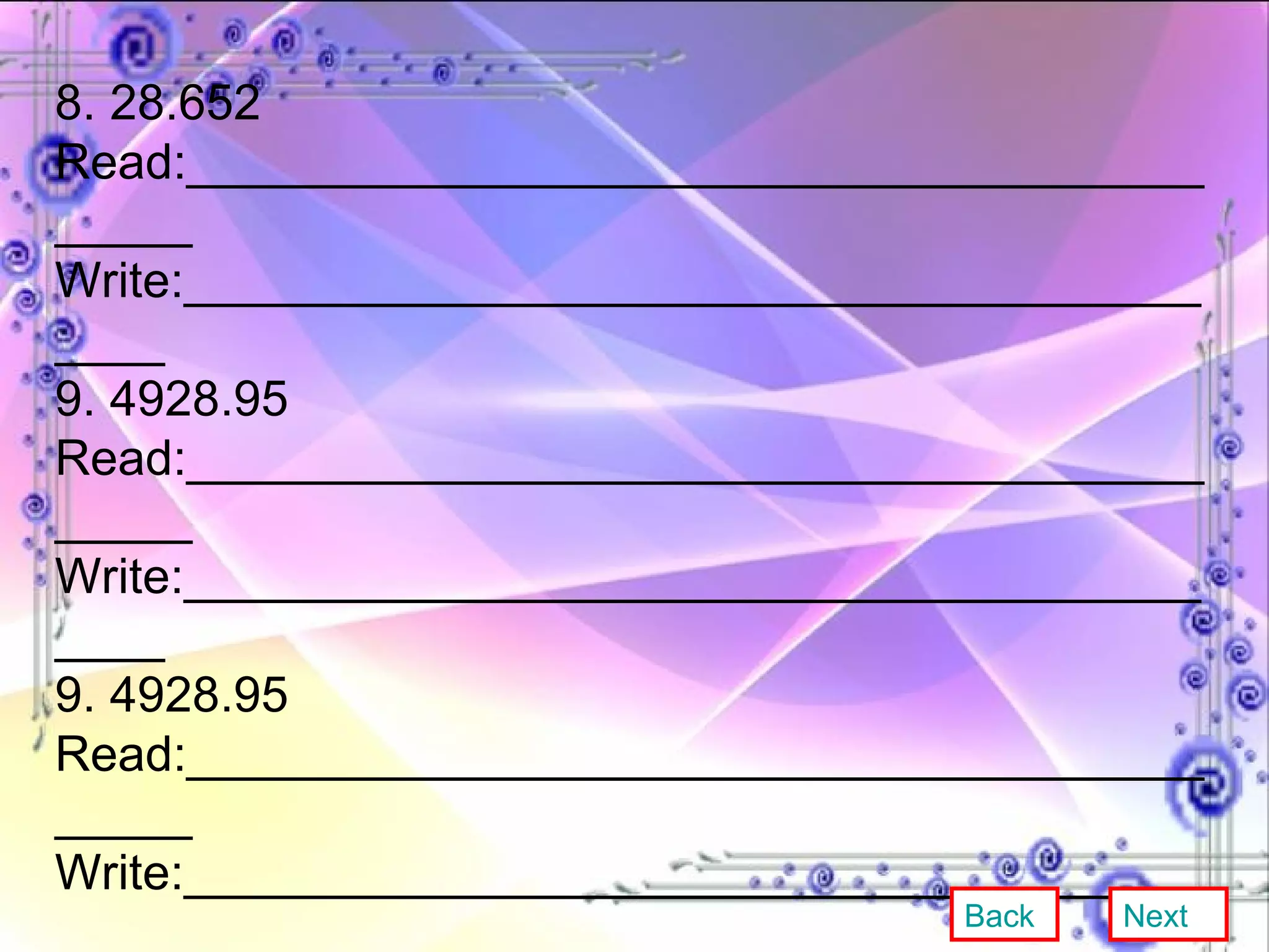 8. 28.652 Read:__________________________________________ Write:_________________________________________ 9. 4928.95 Read:__________________________________________ Write:_________________________________________ 9. 4928.95 Read:__________________________________________ Write:_________________________________________ 10. 376.732 Read:__________________________________________ Write:_________________________________________ Back Next 