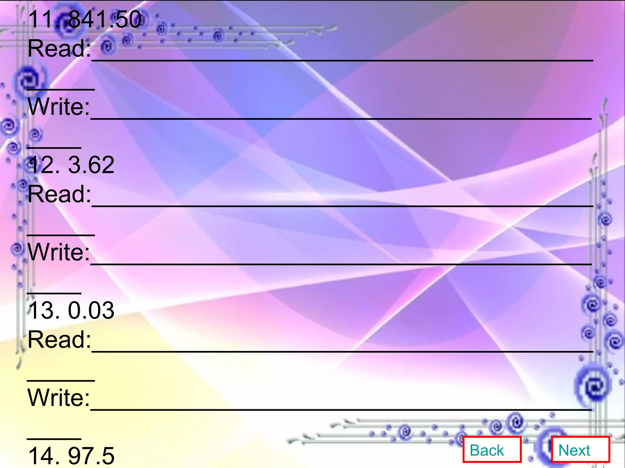 11. 841.50 Read:__________________________________________ Write:_________________________________________ 12. 3.62 Read:__________________________________________ Write:_________________________________________ 13. 0.03 Read:__________________________________________ Write:_________________________________________ 14. 97.5 Read:__________________________________________ Write:________________________________________ 15. 2.3148 Read:_________________________________________ Write:________________________________________ Back Next 