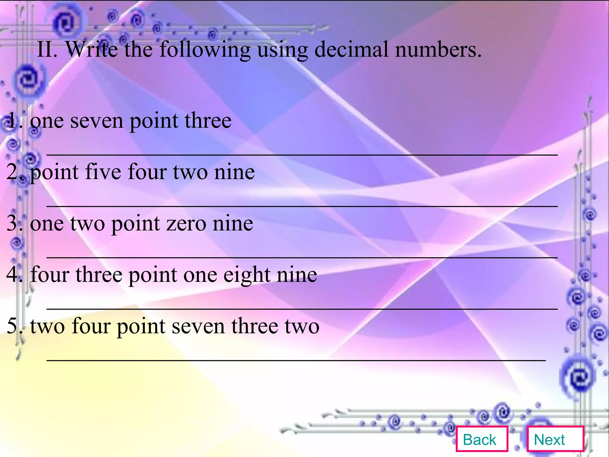 II. Write the following using decimal numbers. 1. one seven point three ___________________________________________ 2. point five four two nine ___________________________________________ 3. one two point zero nine ___________________________________________ 4. four three point one eight nine ___________________________________________ 5. two four point seven three two  __________________________________________ Back Next 
