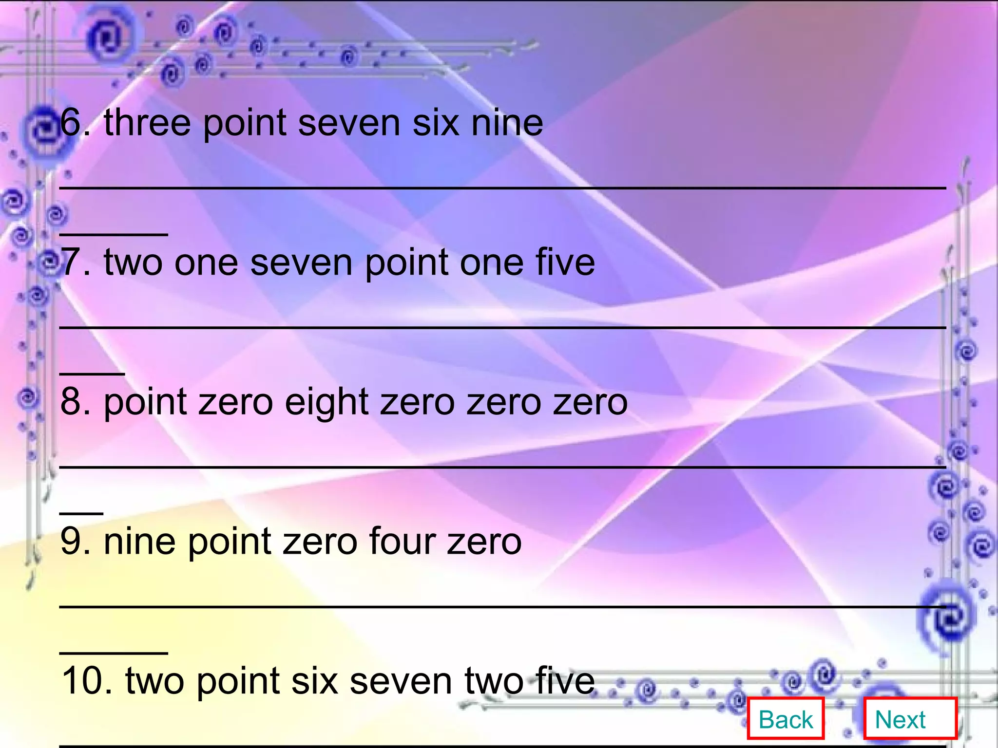 6. three point seven six nine ______________________________________________ 7. two one seven point one five ____________________________________________ 8. point zero eight zero zero zero ___________________________________________ 9. nine point zero four zero ______________________________________________ 10. two point six seven two five ____________________________________________ 11. zero point nine eight nine ______________________________________________ Back Next 
