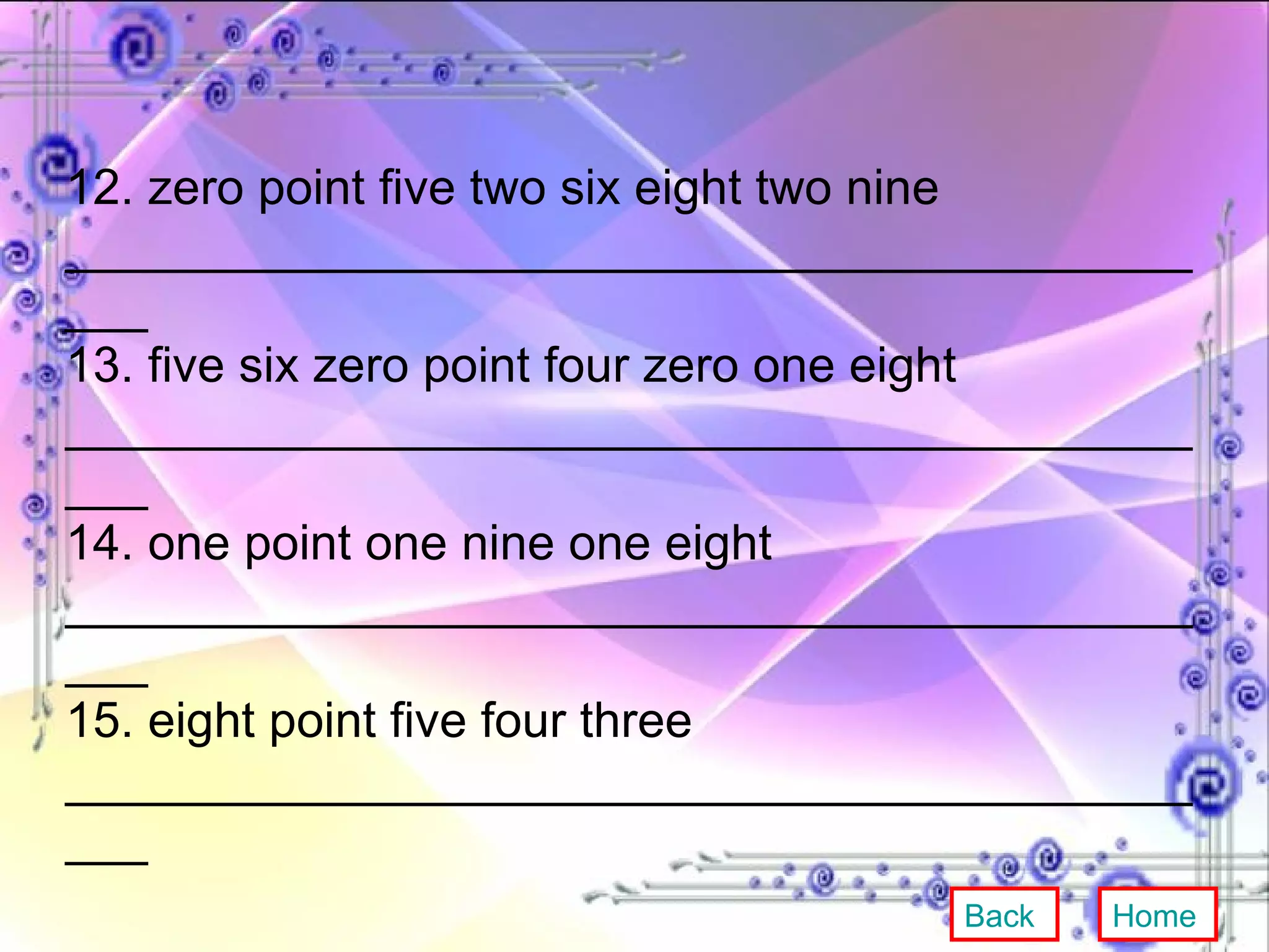 12. zero point five two six eight two nine ____________________________________________ 13. five six zero point four zero one eight ____________________________________________ 14. one point one nine one eight ____________________________________________ 15. eight point five four three ____________________________________________ Back Home 
