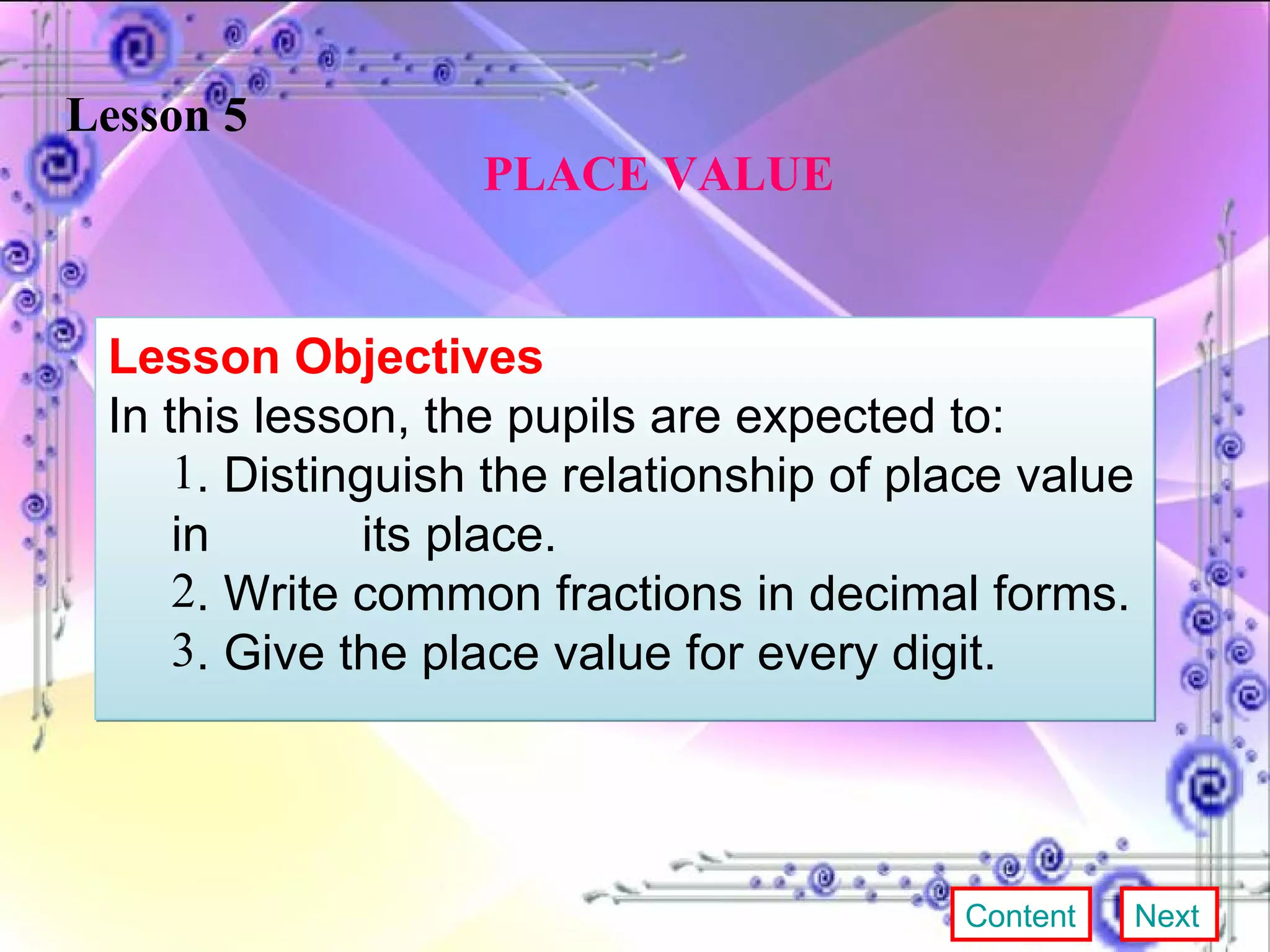 Lesson 5   PLACE VALUE Lesson Objectives In this lesson, the pupils are expected to:  . Distinguish the relationship of place value in  its place. . Write common fractions in decimal forms. . Give the place value for every digit. Content Next 