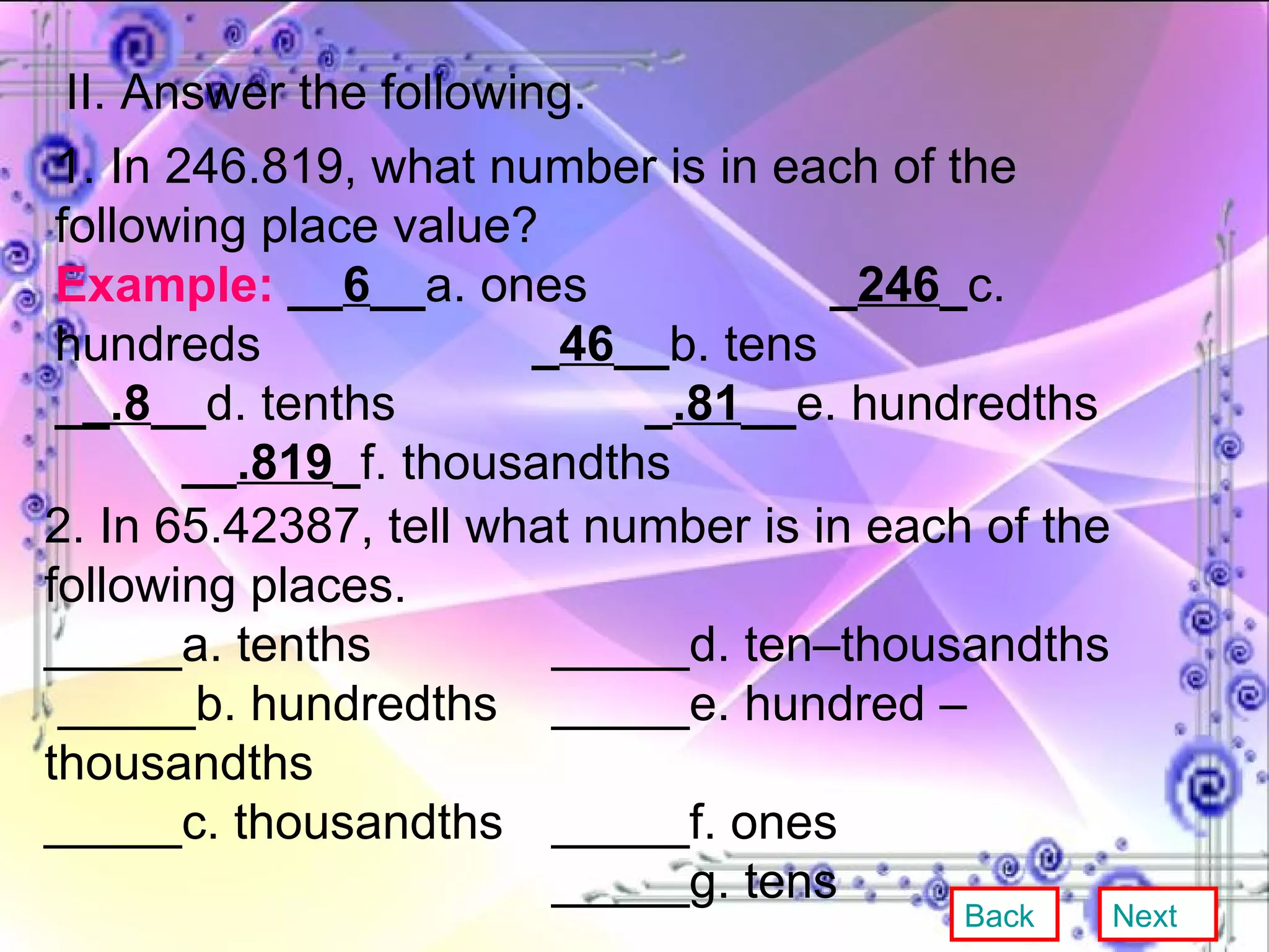 II. Answer the following. 1. In 246.819, what number is in each of the following place value? Example:   __ 6 __ a. ones   _ 246 _ c. hundreds    _ 46 __ b. tens _ _.8 __ d. tenths    _ .81 __ e. hundredths  __ .819 _ f. thousandths 2. In 65.42387, tell what number is in each of the following places. _____a. tenths _____d. ten–thousandths  _____b. hundredths _____e. hundred – thousandths _____c. thousandths _____f. ones _____g. tens Back Next 