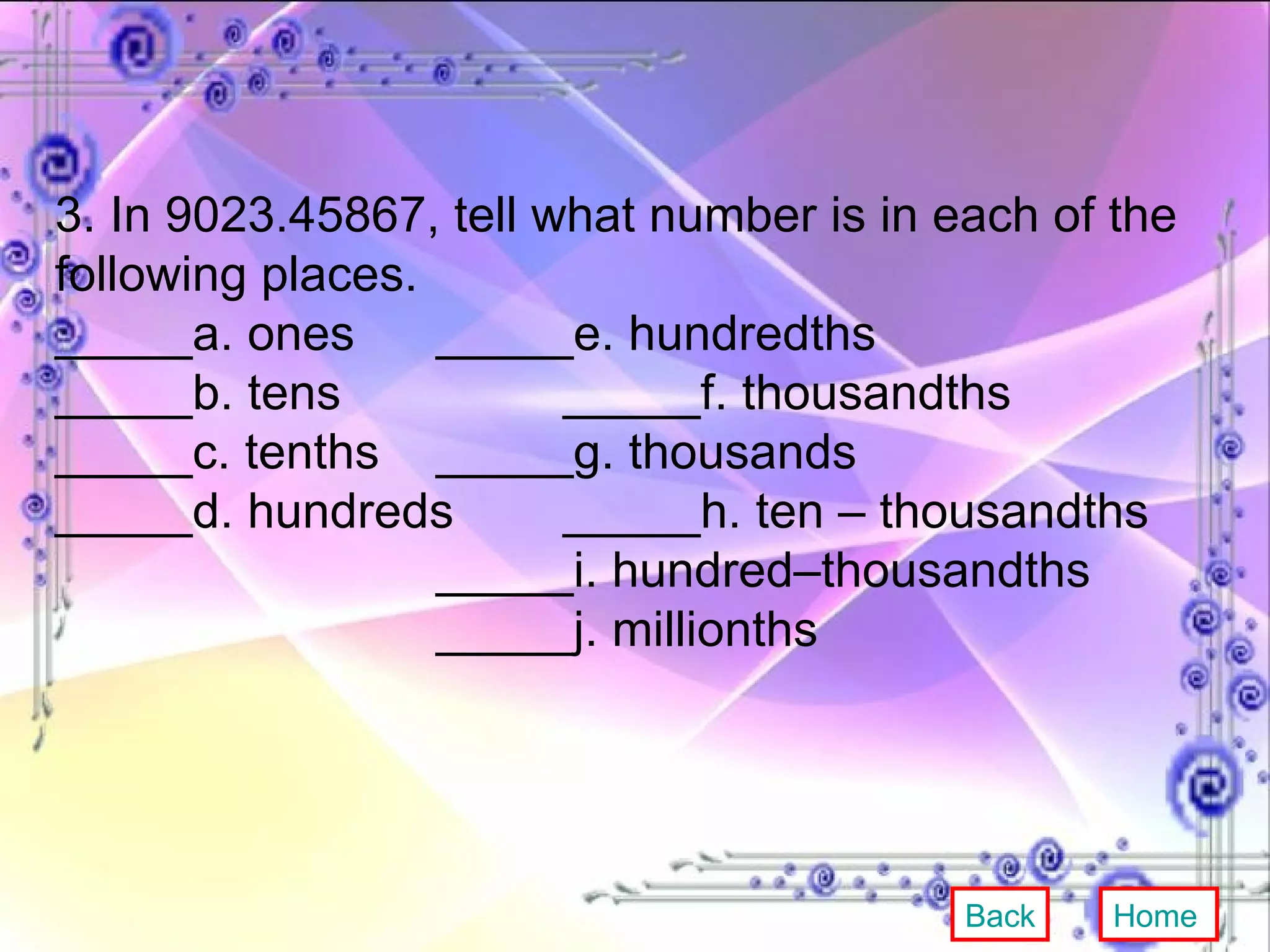 3. In 9023.45867, tell what number is in each of the following places. _____a. ones _____e. hundredths _____b. tens _____f. thousandths _____c. tenths _____g. thousands _____d. hundreds _____h. ten – thousandths _____i. hundred–thousandths _____j. millionths Back Home 