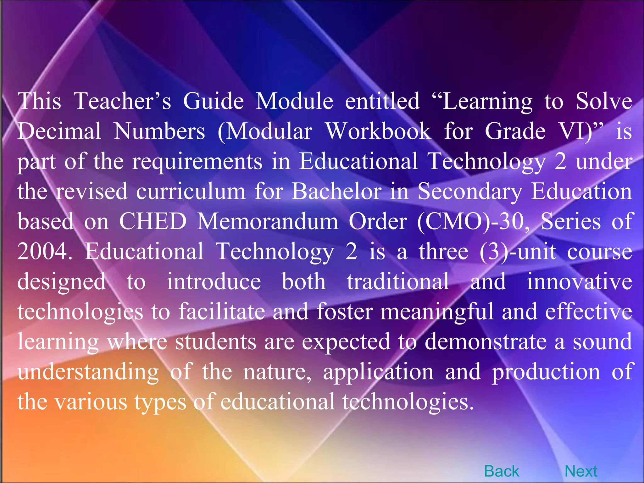 This Teacher’s Guide Module entitled “Learning to Solve Decimal Numbers (Modular Workbook for Grade VI)” is part of the requirements in Educational Technology 2 under the revised curriculum for Bachelor in Secondary Education based on CHED Memorandum Order (CMO)-30, Series of 2004. Educational Technology 2 is a three (3)-unit course designed to introduce both traditional and innovative technologies to facilitate and foster meaningful and effective learning where students are expected to demonstrate a sound understanding of the nature, application and production of the various types of educational technologies.   Next Back 
