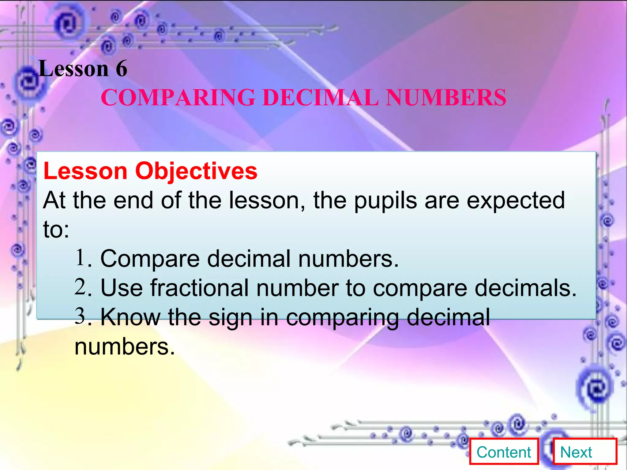 Lesson 6 COMPARING DECIMAL NUMBERS Lesson Objectives At the end of the lesson, the pupils are expected to: . Compare decimal numbers. . Use fractional number to compare decimals. . Know the sign in comparing decimal numbers. Content Next 