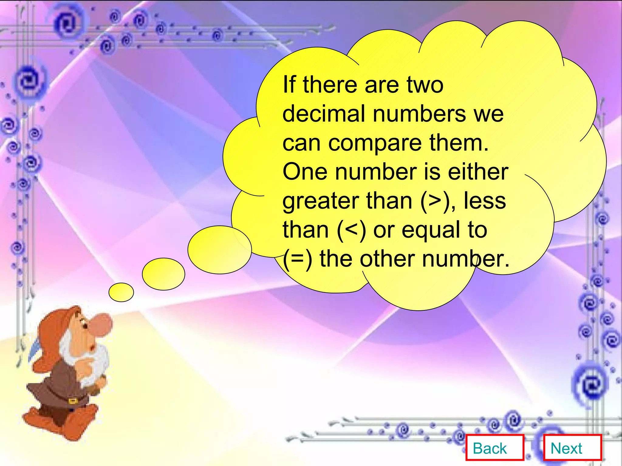 If there are two decimal numbers we can compare them. One number is either greater than (>), less than (<) or equal to (=) the other number. Back Next 