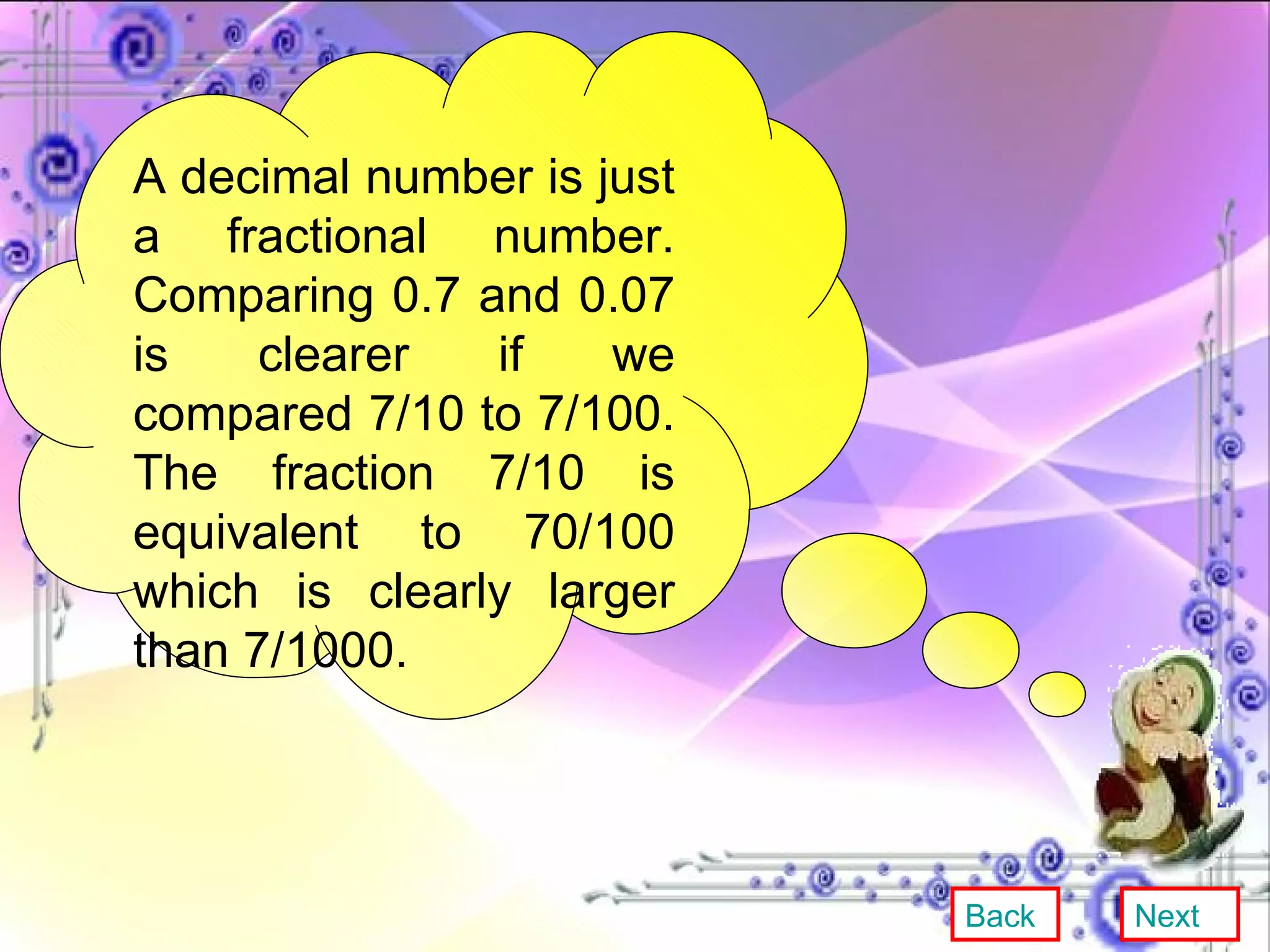 A decimal number is just a fractional number. Comparing 0.7 and 0.07 is clearer if we compared 7/10 to 7/100. The fraction 7/10 is equivalent to 70/100 which is clearly larger than 7/1000. Back Next 