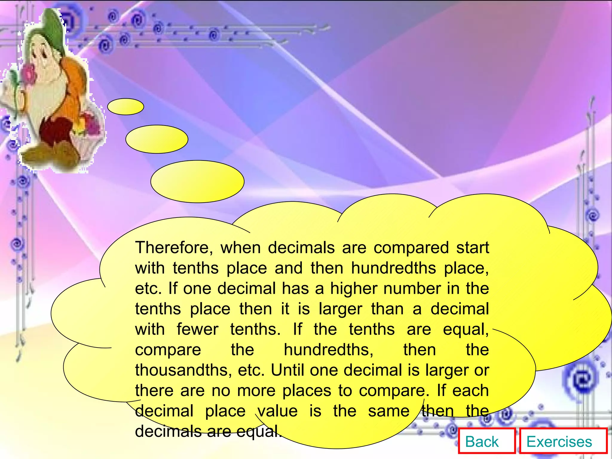 Therefore, when decimals are compared start with tenths place and then hundredths place, etc. If one decimal has a higher number in the tenths place then it is larger than a decimal with fewer tenths. If the tenths are equal, compare the hundredths, then the thousandths, etc. Until one decimal is larger or there are no more places to compare. If each decimal place value is the same then the decimals are equal. Back Exercises 