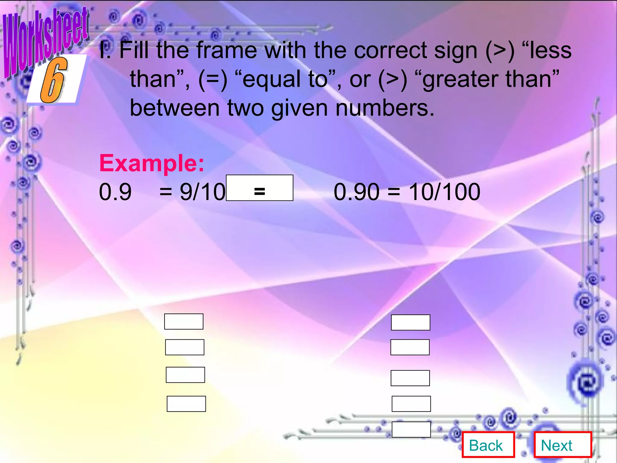 Worksheet I. Fill the frame with the correct sign (>) “less than”, (=) “equal to”, or (>) “greater than” between two given numbers. Example: 0.9  = 9/10  0.90 = 10/100   = Back Next 6 