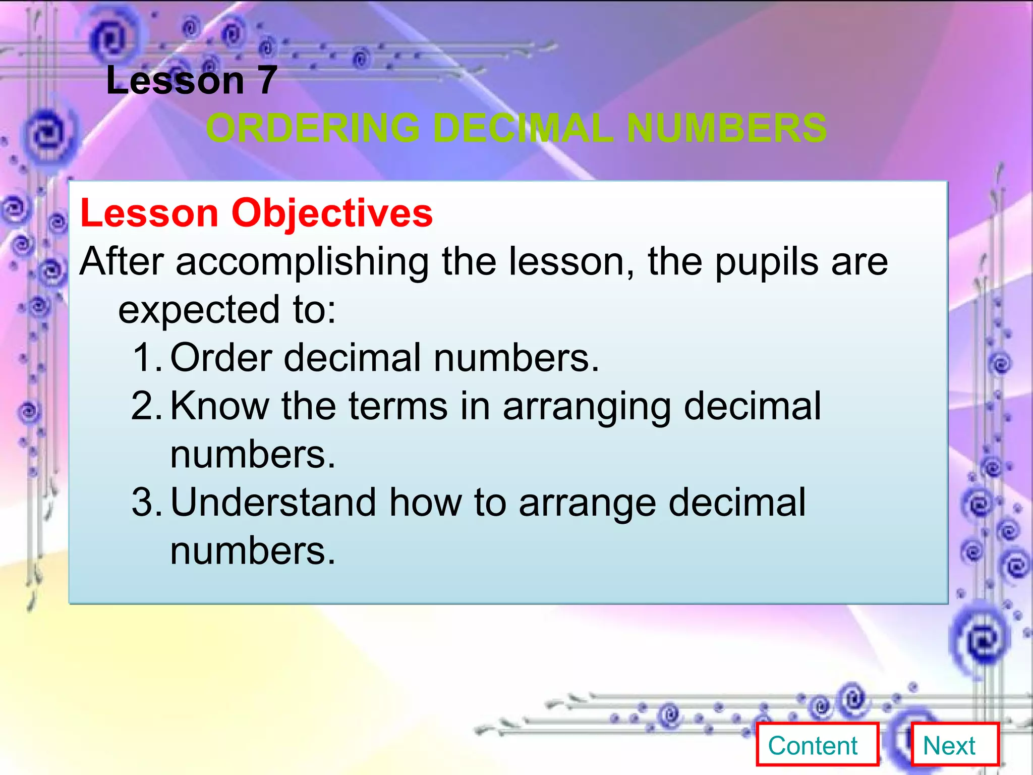 Lesson 7 ORDERING DECIMAL NUMBERS Lesson Objectives After accomplishing the lesson, the pupils are expected to: Order decimal numbers. Know the terms in arranging decimal numbers. Understand how to arrange decimal numbers. Content Next 