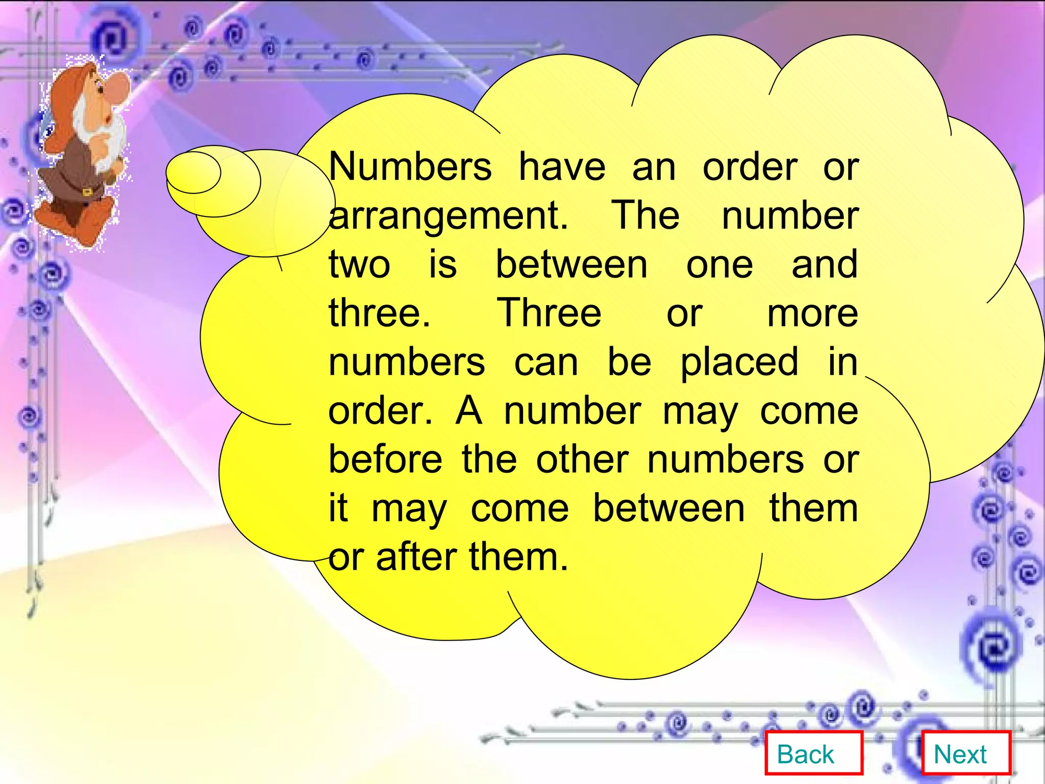 Numbers have an order or arrangement. The number two is between one and three. Three or more numbers can be placed in order. A number may come before the other numbers or it may come between them or after them. Back Next 