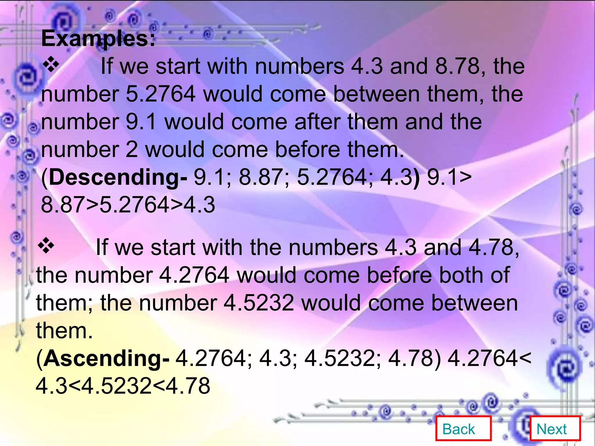 Examples: If we start with numbers 4.3 and 8.78, the number 5.2764 would come between them, the number 9.1 would come after them and the number 2 would come before them. ( Descending-  9.1; 8.87; 5.2764; 4.3 )  9.1> 8.87>5.2764>4.3 If we start with the numbers 4.3 and 4.78, the number 4.2764 would come before both of them; the number 4.5232 would come between them. ( Ascending-  4.2764; 4.3; 4.5232; 4.78) 4.2764< 4.3<4.5232<4.78 Back Next 