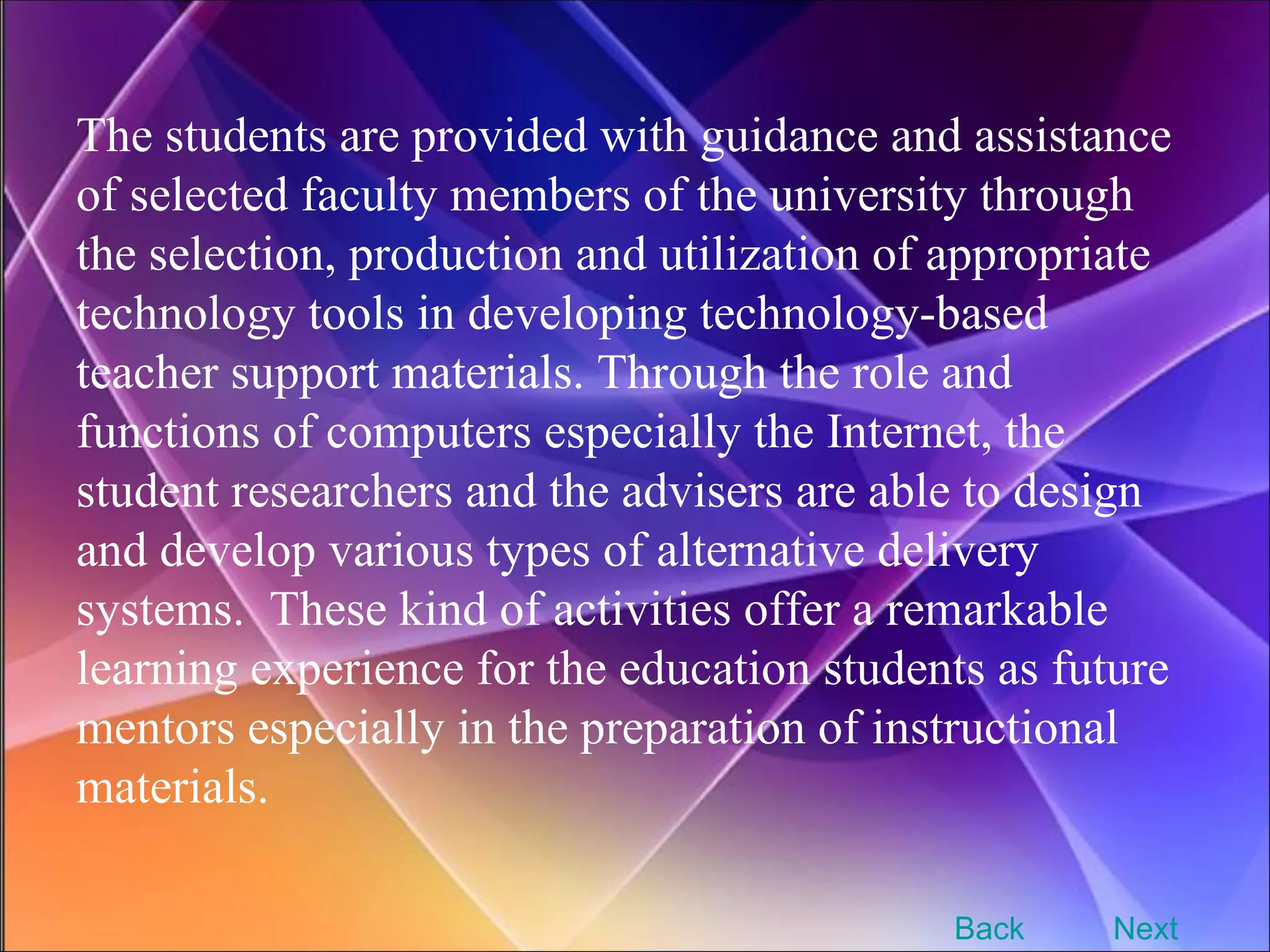 The students are provided with guidance and assistance of selected faculty members of the university through the selection, production and utilization of appropriate technology tools in developing technology-based teacher support materials. Through the role and functions of computers especially the Internet, the student researchers and the advisers are able to design and develop various types of alternative delivery systems.  These kind of activities offer a remarkable learning experience for the education students as future mentors especially in the preparation of instructional materials. Next Back 
