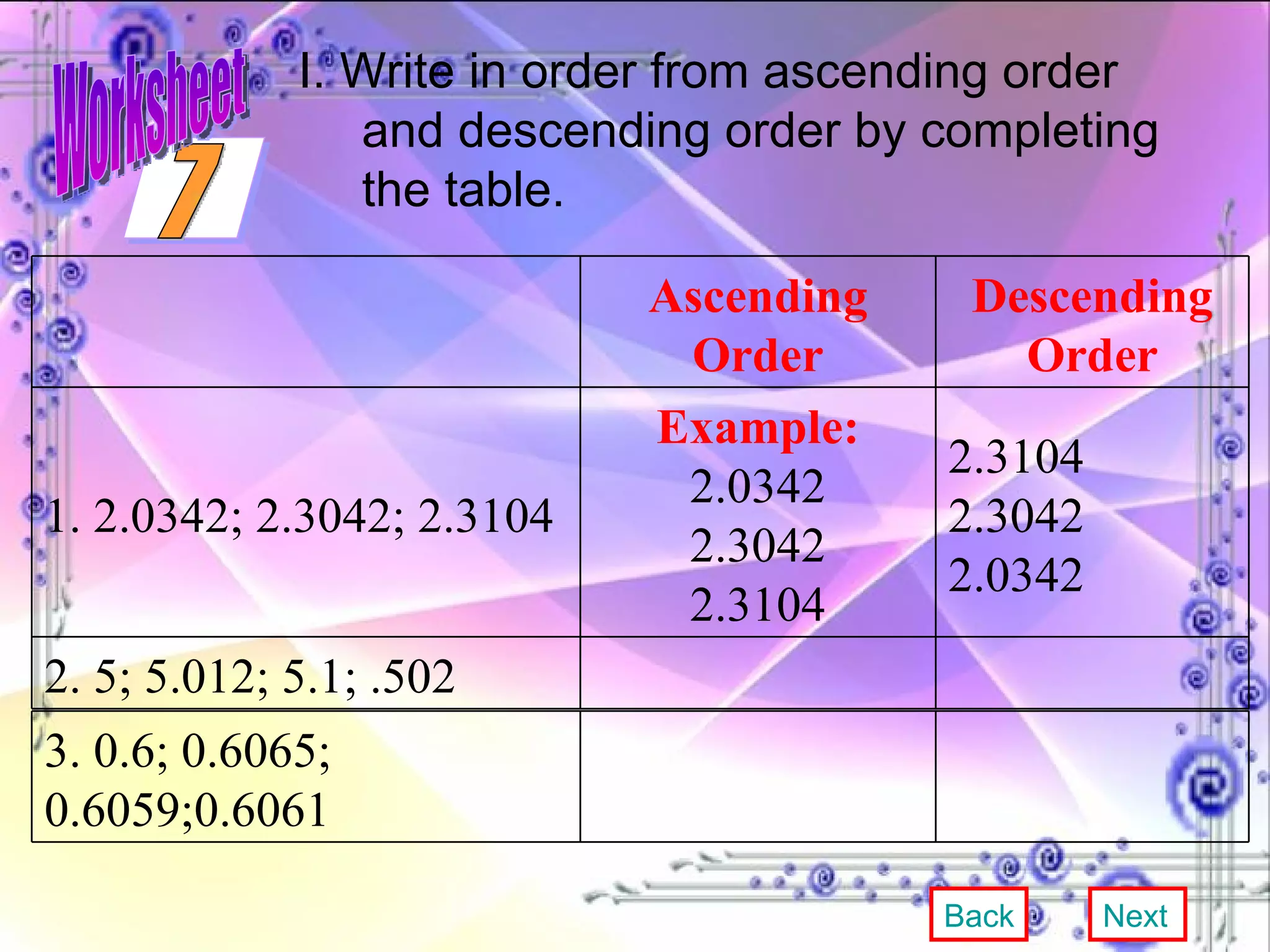 I. Write in order from ascending order and descending order by completing the table. Back Next 7 Worksheet Ascending Order Descending Order 1. 2.0342; 2.3042; 2.3104 Example: 2.0342 2.3042 2.3104 2.3104 2.3042 2.0342 2. 5; 5.012; 5.1; .502 3. 0.6; 0.6065; 0.6059;0.6061 