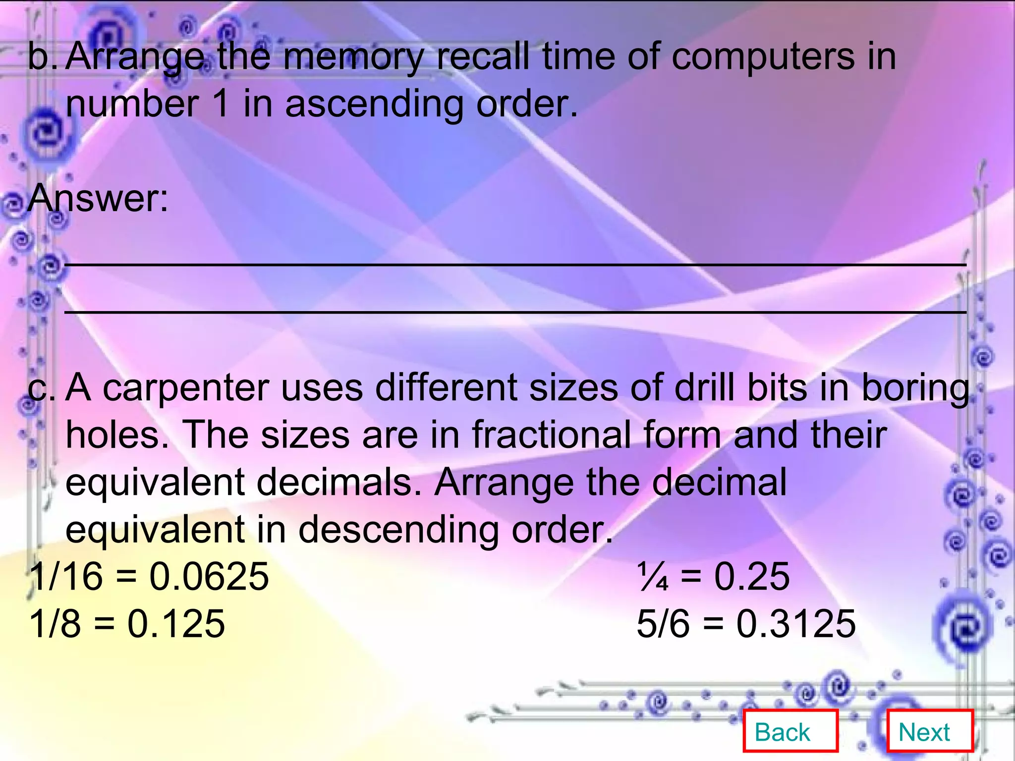 b. Arrange the memory recall time of computers in number 1 in ascending order. Answer: __________________________________________________________________________________ c. A carpenter uses different sizes of drill bits in boring holes. The sizes are in fractional form and their equivalent decimals. Arrange the decimal equivalent in descending order. 1/16 = 0.0625 ¼ = 0.25 1/8 = 0.125 5/6 = 0.3125 Back Next 