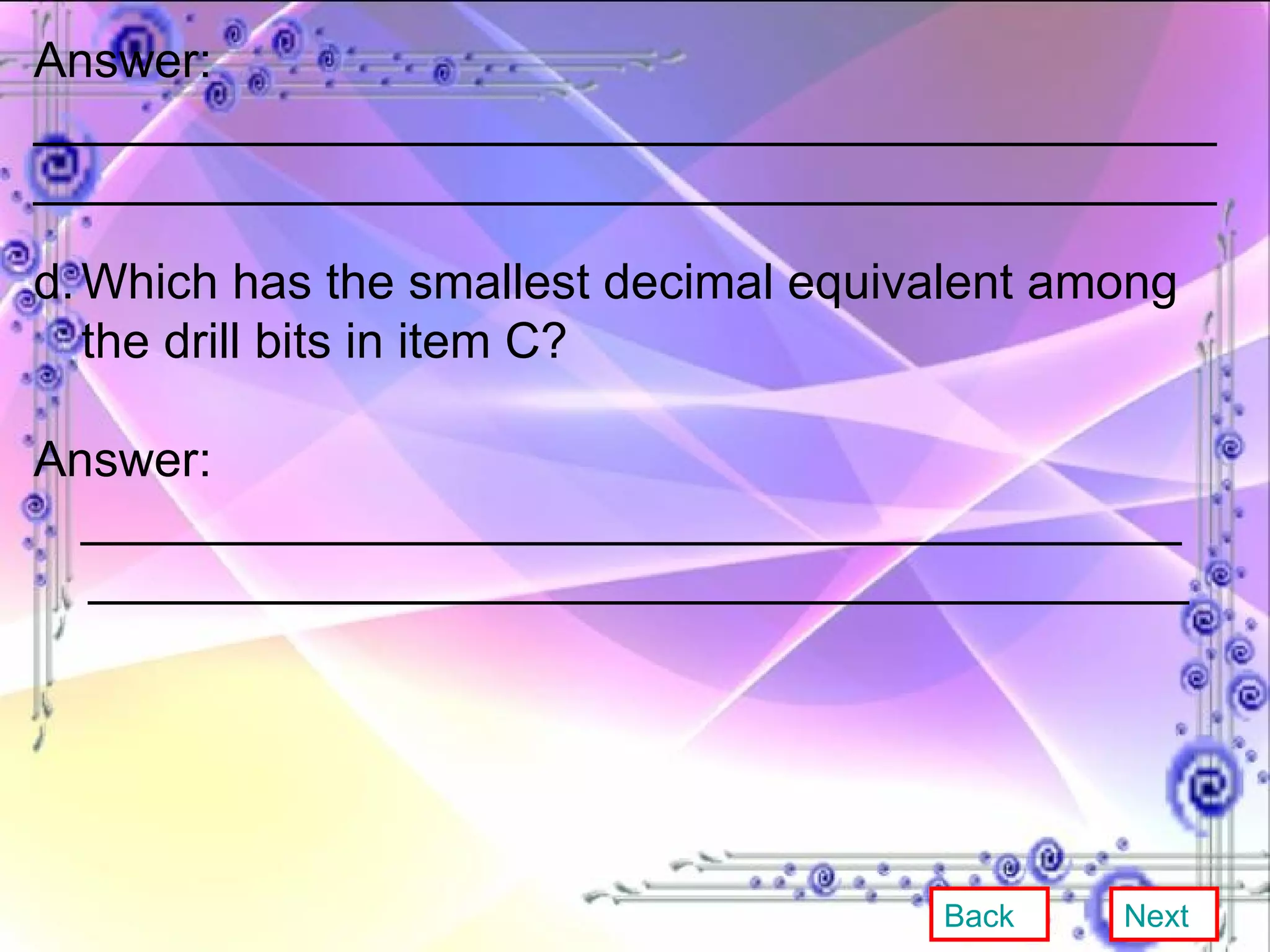 Answer: ___________________________________________ ___________________________________________ d. Which has the smallest decimal equivalent among the drill bits in item C? Answer: ________________________________________ ________________________________________ Back Next 