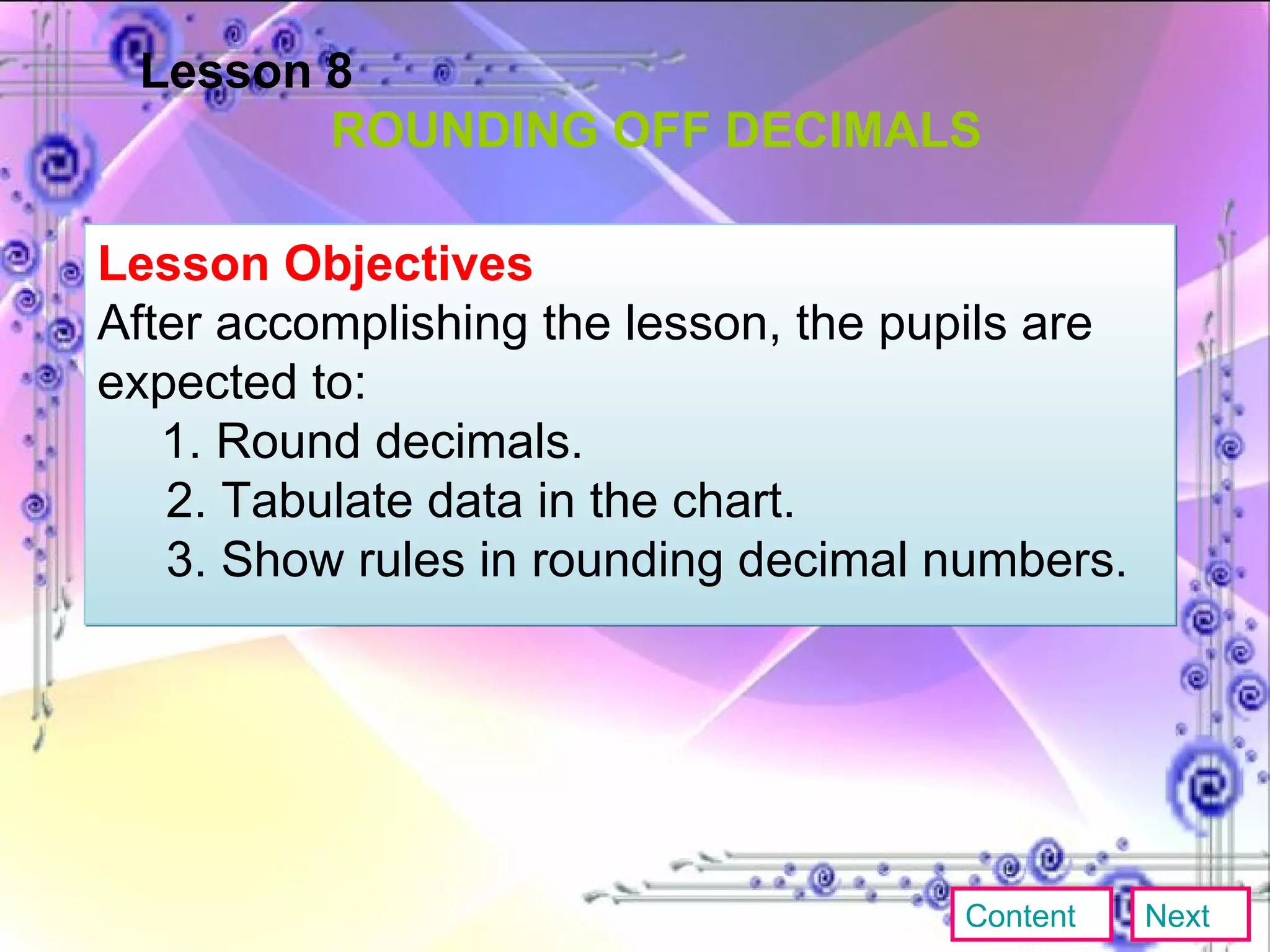 Lesson 8 ROUNDING OFF DECIMALS Lesson Objectives  After accomplishing the lesson, the pupils are expected to: 1. Round decimals. 2. Tabulate data in the chart. 3. Show rules in rounding decimal numbers. Content Next 