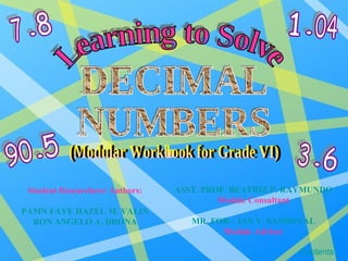 Learning to Solve DECIMAL NUMBERS (Modular Workbook for Grade VI) Student Researchers/ Authors: PAMN FAYE HAZEL M. VALIN RON ANGELO A. DRONA ASST. PROF. BEATRIZ P. RAYMUNDO Module Consultant MR. FOR – IAN V. SANDOVAL Module Adviser Contents 7 8 1 04 3 6 90 5 