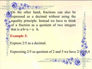 On the other hand, fractions can also be expressed as a decimal without using the equality principle. Instead we have to think of a fraction as a quotient of two integers that is a/b=a = a  b. Example 3:   Express 2/5 as a decimal. Expressing 2/5 as quotient of 2 and 5 we have 2/5 = 0.4 