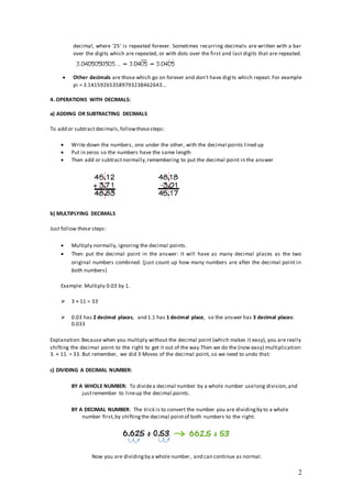 2
decimal, where '25' is repeated forever. Sometimes recurring decimals are written with a bar
over the digits which are repeated, or with dots over the first and last digits that are repeated.
 Other decimals are those which go on forever and don't have digits which repeat. For example
pi = 3.141592653589793238462643...
4. OPERATIONS WITH DECIMALS:
a) ADDING OR SUBTRACTING DECIMALS
To add or subtractdecimals,followthesesteps:
 Write down the numbers, one under the other, with the decimal points lined up
 Put in zeros so the numbers have the same length
 Then add or subtractnormally,remembering to put the decimal point in the answer
b) MULTIPLYING DECIMALS
Just follow these steps:
 Multiply normally, ignoring the decimal points.
 Then put the decimal point in the answer: it will have as many decimal places as the two
original numbers combined. (just count up how many numbers are after the decimal point in
both numbers)
Example: Multiply 0.03 by 1.
 3 × 11 = 33
 0.03 has 2 decimal places, and 1.1 has 1 decimal place, so the answer has 3 decimal places:
0.033
Explanation:Because when you multiply without the decimal point (which makes it easy), you are really
shifting the decimal point to the right to get it out of the way.Then we do the (now easy) multiplication:
3. × 11. = 33. But remember, we did 3 Moves of the decimal point, so we need to undo that:
c) DIVIDING A DECIMAL NUMBER:
BY A WHOLE NUMBER: To dividea decimal number by a whole number uselong division,and
justremember to lineup the decimal points.
BY A DECIMAL NUMBER: The trick is to convert the number you are dividingby to a whole
number first,by shiftingthe decimal pointof both numbers to the right:
Now you are dividingby a whole number, and can continue as normal.
 