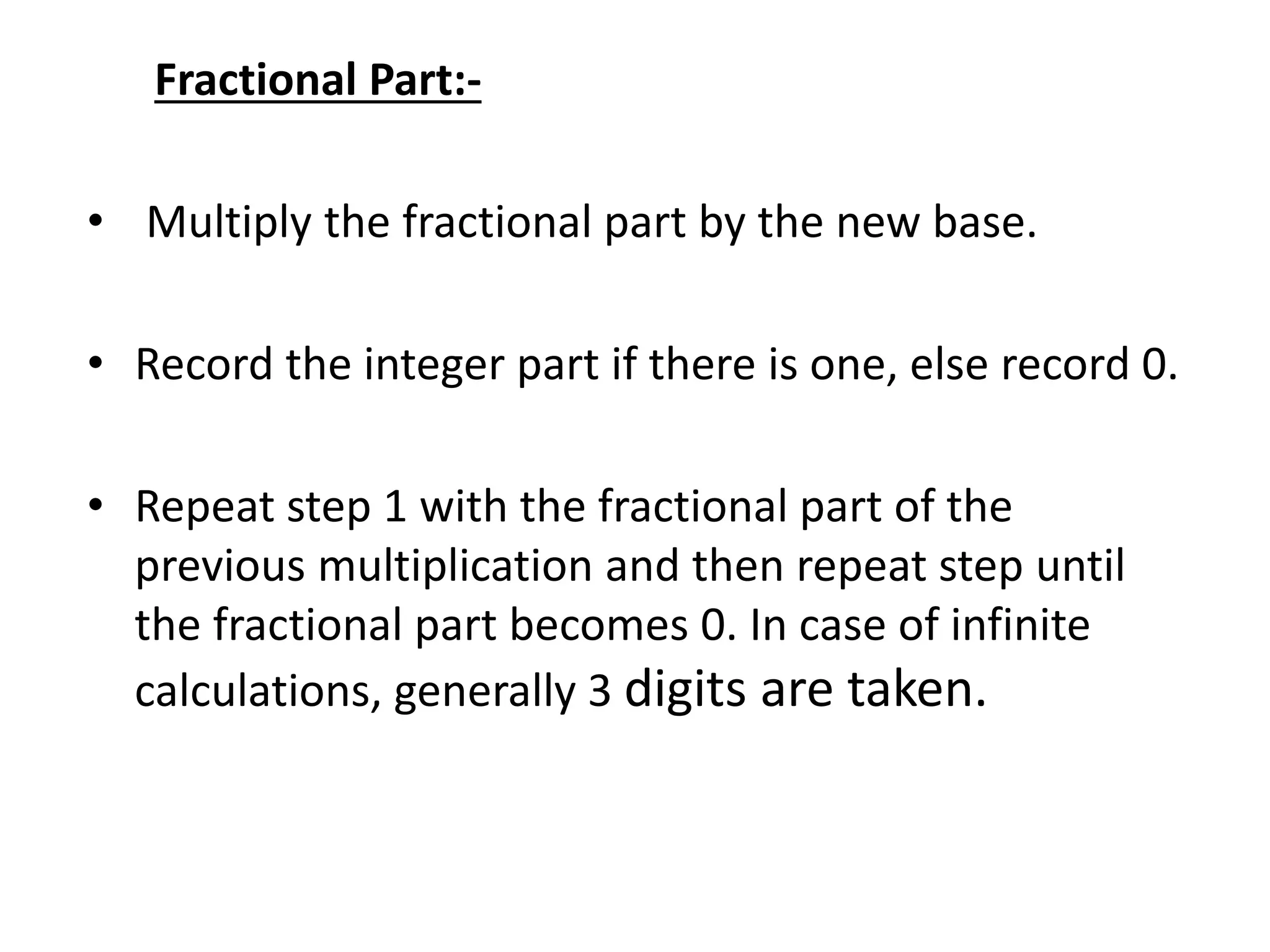Fractional Part:-
• Multiply the fractional part by the new base.
• Record the integer part if there is one, else record 0.
• Repeat step 1 with the fractional part of the
previous multiplication and then repeat step until
the fractional part becomes 0. In case of infinite
calculations, generally 3 digits are taken.
 