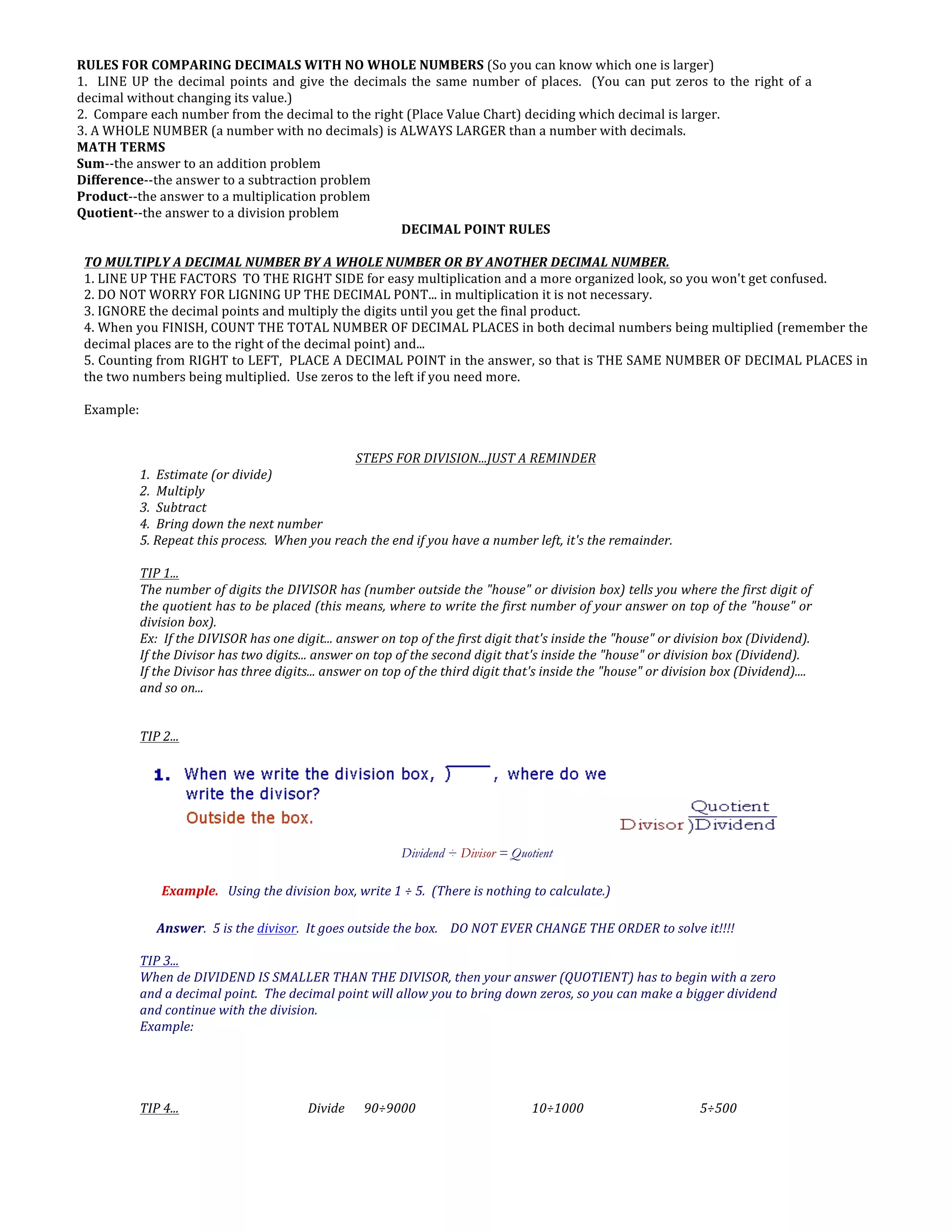 RULES	
  FOR	
  COMPARING	
  DECIMALS	
  WITH	
  NO	
  WHOLE	
  NUMBERS	
  (So	
  you	
  can	
  know	
  which	
  one	
  is	
  larger)	
  
1.	
  	
  LINE	
  UP	
  the	
  decimal	
  points	
  and	
  give	
  the	
  decimals	
  the	
  same	
  number	
  of	
  places.	
  	
  (You	
  can	
  put	
  zeros	
  to	
  the	
  right	
  of	
  a	
  
decimal	
  without	
  changing	
  its	
  value.)	
  
2.	
  	
  Compare	
  each	
  number	
  from	
  the	
  decimal	
  to	
  the	
  right	
  (Place	
  Value	
  Chart)	
  deciding	
  which	
  decimal	
  is	
  larger.	
  
3.	
  A	
  WHOLE	
  NUMBER	
  (a	
  number	
  with	
  no	
  decimals)	
  is	
  ALWAYS	
  LARGER	
  than	
  a	
  number	
  with	
  decimals.	
  
MATH	
  TERMS	
  
Sum-­‐-­‐the	
  answer	
  to	
  an	
  addition	
  problem	
  
Difference-­‐-­‐the	
  answer	
  to	
  a	
  subtraction	
  problem	
  
Product-­‐-­‐the	
  answer	
  to	
  a	
  multiplication	
  problem	
  
Quotient-­‐-­‐the	
  answer	
  to	
  a	
  division	
  problem	
  
DECIMAL	
  POINT	
  RULES	
  
	
  
TO	
  MULTIPLY	
  A	
  DECIMAL	
  NUMBER	
  BY	
  A	
  WHOLE	
  NUMBER	
  OR	
  BY	
  ANOTHER	
  DECIMAL	
  NUMBER.	
  
1.	
  LINE	
  UP	
  THE	
  FACTORS	
  	
  TO	
  THE	
  RIGHT	
  SIDE	
  for	
  easy	
  multiplication	
  and	
  a	
  more	
  organized	
  look,	
  so	
  you	
  won't	
  get	
  confused.	
  
2.	
  DO	
  NOT	
  WORRY	
  FOR	
  LIGNING	
  UP	
  THE	
  DECIMAL	
  PONT...	
  in	
  multiplication	
  it	
  is	
  not	
  necessary.	
  
3.	
  IGNORE	
  the	
  decimal	
  points	
  and	
  multiply	
  the	
  digits	
  until	
  you	
  get	
  the	
  final	
  product.	
  
4.	
  When	
  you	
  FINISH,	
  COUNT	
  THE	
  TOTAL	
  NUMBER	
  OF	
  DECIMAL	
  PLACES	
  in	
  both	
  decimal	
  numbers	
  being	
  multiplied	
  (remember	
  the	
  
decimal	
  places	
  are	
  to	
  the	
  right	
  of	
  the	
  decimal	
  point)	
  and...	
  
5.	
  Counting	
  from	
  RIGHT	
  to	
  LEFT,	
  	
  PLACE	
  A	
  DECIMAL	
  POINT	
  in	
  the	
  answer,	
  so	
  that	
  is	
  THE	
  SAME	
  NUMBER	
  OF	
  DECIMAL	
  PLACES	
  in	
  
the	
  two	
  numbers	
  being	
  multiplied.	
  	
  Use	
  zeros	
  to	
  the	
  left	
  if	
  you	
  need	
  more.	
  
	
  
Example:	
  
	
  
STEPS	
  FOR	
  DIVISION...JUST	
  A	
  REMINDER	
  
1.	
  	
  Estimate	
  (or	
  divide)	
  
2.	
  	
  Multiply	
  
3.	
  	
  Subtract	
  
4.	
  	
  Bring	
  down	
  the	
  next	
  number	
  	
  
5.	
  Repeat	
  this	
  process.	
  	
  When	
  you	
  reach	
  the	
  end	
  if	
  you	
  have	
  a	
  number	
  left,	
  it's	
  the	
  remainder.	
  
	
  
TIP	
  1...	
  	
  
The	
  number	
  of	
  digits	
  the	
  DIVISOR	
  has	
  (number	
  outside	
  the	
  "house"	
  or	
  division	
  box)	
  tells	
  you	
  where	
  the	
  first	
  digit	
  of	
  
the	
  quotient	
  has	
  to	
  be	
  placed	
  (this	
  means,	
  where	
  to	
  write	
  the	
  first	
  number	
  of	
  your	
  answer	
  on	
  top	
  of	
  the	
  "house"	
  or	
  
division	
  box).	
  
Ex:	
  	
  If	
  the	
  DIVISOR	
  has	
  one	
  digit...	
  answer	
  on	
  top	
  of	
  the	
  first	
  digit	
  that's	
  inside	
  the	
  "house"	
  or	
  division	
  box	
  (Dividend).	
  
If	
  the	
  Divisor	
  has	
  two	
  digits...	
  answer	
  on	
  top	
  of	
  the	
  second	
  digit	
  that's	
  inside	
  the	
  "house"	
  or	
  division	
  box	
  (Dividend).	
  
If	
  the	
  Divisor	
  has	
  three	
  digits...	
  answer	
  on	
  top	
  of	
  the	
  third	
  digit	
  that's	
  inside	
  the	
  "house"	
  or	
  division	
  box	
  (Dividend)....	
  
and	
  so	
  on...	
  
	
  
TIP	
  2...	
  
	
  
	
  
Dividend ÷ Divisor = Quotient
Example.	
  	
  	
  Using	
  the	
  division	
  box,	
  write	
  1	
  ÷	
  5.	
  	
  (There	
  is	
  nothing	
  to	
  calculate.)	
  
Answer.	
  	
  5	
  is	
  the	
  divisor.	
  	
  It	
  goes	
  outside	
  the	
  box.	
  	
  	
  	
  DO	
  NOT	
  EVER	
  CHANGE	
  THE	
  ORDER	
  to	
  solve	
  it!!!!	
  
	
  
TIP	
  3...	
  
When	
  de	
  DIVIDEND	
  IS	
  SMALLER	
  THAN	
  THE	
  DIVISOR,	
  then	
  your	
  answer	
  (QUOTIENT)	
  has	
  to	
  begin	
  with	
  a	
  zero	
  
and	
  a	
  decimal	
  point.	
  	
  The	
  decimal	
  point	
  will	
  allow	
  you	
  to	
  bring	
  down	
  zeros,	
  so	
  you	
  can	
  make	
  a	
  bigger	
  dividend	
  
and	
  continue	
  with	
  the	
  division.	
  
Example:	
  
	
  	
  	
  	
  	
  
	
  
	
  
	
  
TIP	
  4...	
   	
   	
   Divide	
  	
  	
   90÷9000	
  	
   	
   10÷1000	
  	
   	
   5÷500	
  
 