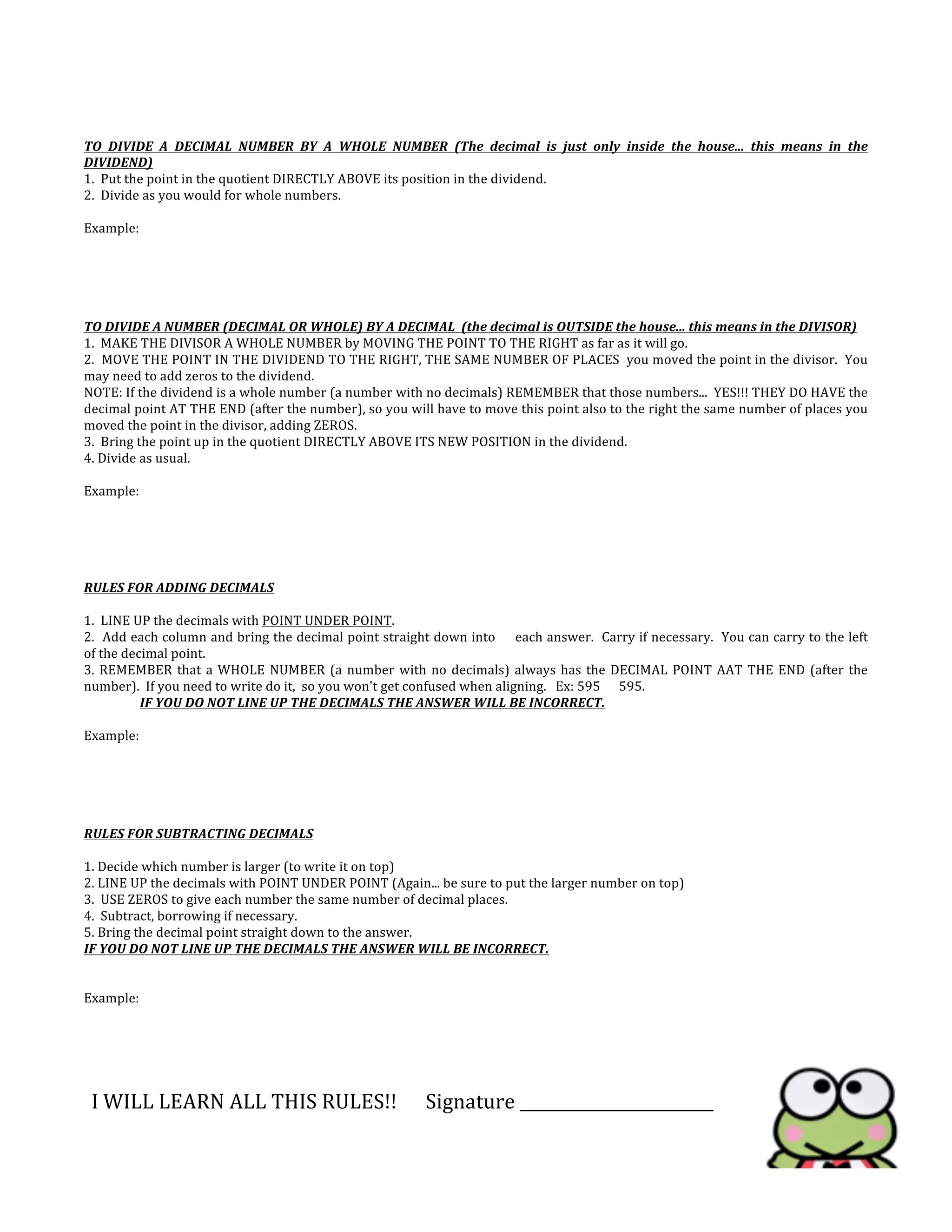  
	
  
	
  
	
  
TO	
   DIVIDE	
   A	
   DECIMAL	
   NUMBER	
   BY	
   A	
   WHOLE	
   NUMBER	
   (The	
   decimal	
   is	
   just	
   only	
   inside	
   the	
   house...	
   this	
   means	
   in	
   the	
  
DIVIDEND)	
  
1.	
  	
  Put	
  the	
  point	
  in	
  the	
  quotient	
  DIRECTLY	
  ABOVE	
  its	
  position	
  in	
  the	
  dividend.	
  
2.	
  	
  Divide	
  as	
  you	
  would	
  for	
  whole	
  numbers.	
  
	
  
Example:	
  
	
  
	
  
	
  
	
  
	
  
TO	
  DIVIDE	
  A	
  NUMBER	
  (DECIMAL	
  OR	
  WHOLE)	
  BY	
  A	
  DECIMAL	
  	
  (the	
  decimal	
  is	
  OUTSIDE	
  the	
  house...	
  this	
  means	
  in	
  the	
  DIVISOR)	
  
1.	
  	
  MAKE	
  THE	
  DIVISOR	
  A	
  WHOLE	
  NUMBER	
  by	
  MOVING	
  THE	
  POINT	
  TO	
  THE	
  RIGHT	
  as	
  far	
  as	
  it	
  will	
  go.	
  	
  
2.	
  	
  MOVE	
  THE	
  POINT	
  IN	
  THE	
  DIVIDEND	
  TO	
  THE	
  RIGHT,	
  THE	
  SAME	
  NUMBER	
  OF	
  PLACES	
  	
  you	
  moved	
  the	
  point	
  in	
  the	
  divisor.	
  	
  You	
  
may	
  need	
  to	
  add	
  zeros	
  to	
  the	
  dividend.	
  
NOTE:	
  If	
  the	
  dividend	
  is	
  a	
  whole	
  number	
  (a	
  number	
  with	
  no	
  decimals)	
  REMEMBER	
  that	
  those	
  numbers...	
  	
  YES!!!	
  THEY	
  DO	
  HAVE	
  the	
  
decimal	
  point	
  AT	
  THE	
  END	
  (after	
  the	
  number),	
  so	
  you	
  will	
  have	
  to	
  move	
  this	
  point	
  also	
  to	
  the	
  right	
  the	
  same	
  number	
  of	
  places	
  you	
  
moved	
  the	
  point	
  in	
  the	
  divisor,	
  adding	
  ZEROS.	
  
3.	
  	
  Bring	
  the	
  point	
  up	
  in	
  the	
  quotient	
  DIRECTLY	
  ABOVE	
  ITS	
  NEW	
  POSITION	
  in	
  the	
  dividend.	
  
4.	
  Divide	
  as	
  usual.	
  
	
  
Example:	
  
	
  
	
  
	
  
RULES	
  FOR	
  ADDING	
  DECIMALS	
  
	
  
1.	
  	
  LINE	
  UP	
  the	
  decimals	
  with	
  POINT	
  UNDER	
  POINT.	
  	
  
2.	
  	
  Add	
  each	
  column	
  and	
  bring	
  the	
  decimal	
  point	
  straight	
  down	
  into	
  	
  	
  	
  	
  each	
  answer.	
  	
  Carry	
  if	
  necessary.	
  	
  You	
  can	
  carry	
  to	
  the	
  left	
  	
  	
  	
  	
  
of	
  the	
  decimal	
  point.	
  
3.	
  REMEMBER	
  that	
  a	
  WHOLE	
  NUMBER	
  (a	
  number	
  with	
  no	
  decimals)	
  always	
  has	
  the	
  DECIMAL	
  POINT	
  AAT	
  THE	
  END	
  (after	
  the	
  
number).	
  	
  If	
  you	
  need	
  to	
  write	
  do	
  it,	
  	
  so	
  you	
  won't	
  get	
  confused	
  when	
  aligning.	
  	
  	
  Ex:	
  595	
  	
  	
  	
  	
  	
  595.	
  
	
   IF	
  YOU	
  DO	
  NOT	
  LINE	
  UP	
  THE	
  DECIMALS	
  THE	
  ANSWER	
  WILL	
  BE	
  INCORRECT.	
  
	
  
Example:	
  	
  
	
  
	
  
	
  
	
  
	
  
RULES	
  FOR	
  SUBTRACTING	
  DECIMALS	
  
	
  
1.	
  Decide	
  which	
  number	
  is	
  larger	
  (to	
  write	
  it	
  on	
  top)	
  
2.	
  LINE	
  UP	
  the	
  decimals	
  with	
  POINT	
  UNDER	
  POINT	
  (Again...	
  be	
  sure	
  to	
  put	
  the	
  larger	
  number	
  on	
  top)	
  
3.	
  	
  USE	
  ZEROS	
  to	
  give	
  each	
  number	
  the	
  same	
  number	
  of	
  decimal	
  places.	
  	
  	
  
4.	
  	
  Subtract,	
  borrowing	
  if	
  necessary.	
  	
  	
  
5.	
  Bring	
  the	
  decimal	
  point	
  straight	
  down	
  to	
  the	
  answer.	
  
IF	
  YOU	
  DO	
  NOT	
  LINE	
  UP	
  THE	
  DECIMALS	
  THE	
  ANSWER	
  WILL	
  BE	
  INCORRECT.	
  
	
  
	
  
Example:	
  
	
  
	
  
	
  
	
  
	
  
	
  I	
  WILL	
  LEARN	
  ALL	
  THIS	
  RULES!!	
  	
  	
  	
  	
  	
  Signature	
  ________________________	
  
 